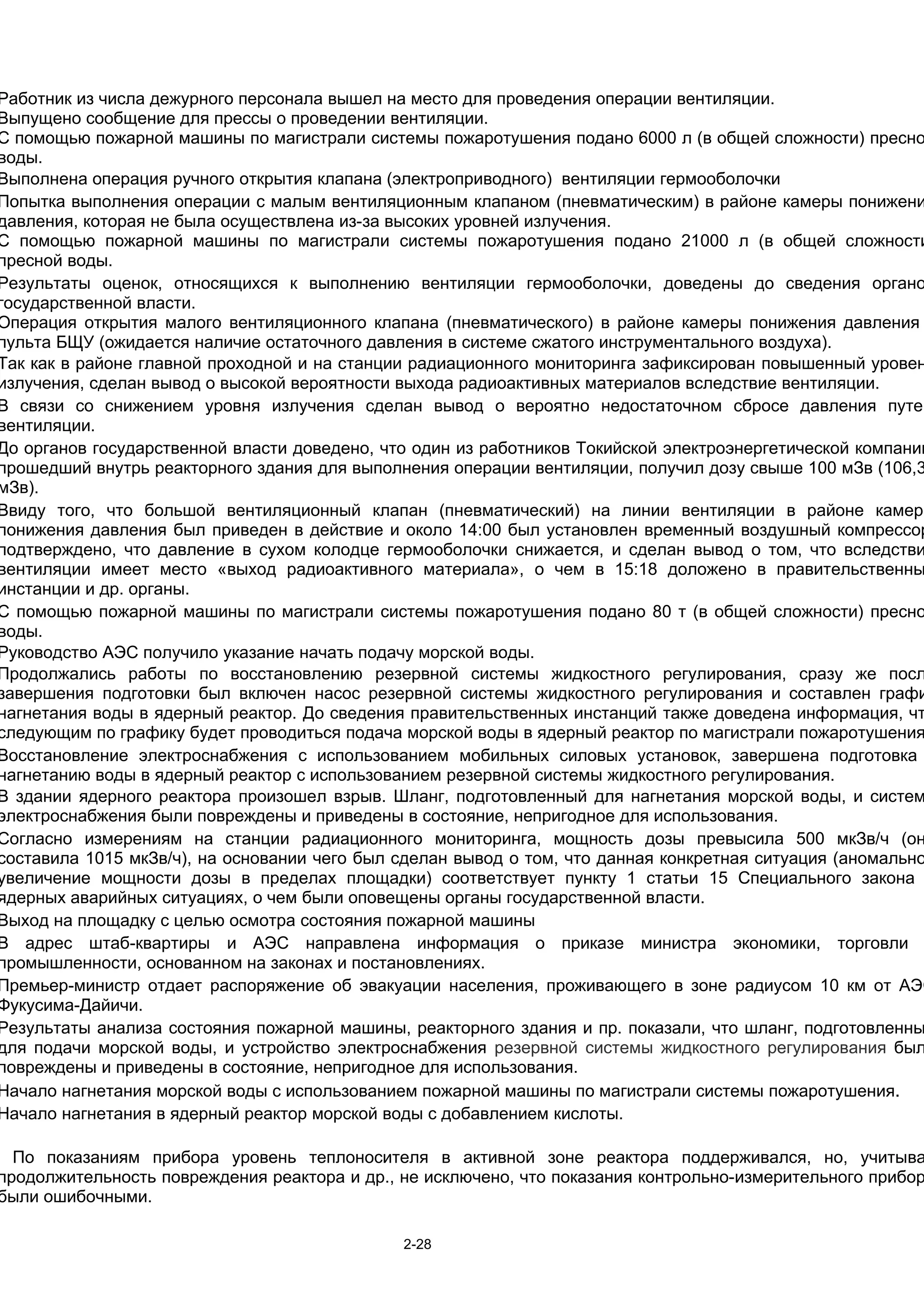 Работник из числа дежурного персонала вышел на место для проведения операции вентиляции.
Выпущено сообщение для прессы о проведении вентиляции.
С помощью пожарной машины по магистрали системы пожаротушения подано 6000 л (в общей сложности) пресно
воды.
Выполнена операция ручного открытия клапана (электроприводного) вентиляции гермооболочки
Попытка выполнения операции с малым вентиляционным клапаном (пневматическим) в районе камеры понижени
давления, которая не была осуществлена из-за высоких уровней излучения.
С помощью пожарной машины по магистрали системы пожаротушения подано 21000 л (в общей сложности
пресной воды.
Результаты оценок, относящихся к выполнению вентиляции гермооболочки, доведены до сведения органо
государственной власти.
Операция открытия малого вентиляционного клапана (пневматического) в районе камеры понижения давления
пульта БЩУ (ожидается наличие остаточного давления в системе сжатого инструментального воздуха).
Так как в районе главной проходной и на станции радиационного мониторинга зафиксирован повышенный уровен
излучения, сделан вывод о высокой вероятности выхода радиоактивных материалов вследствие вентиляции.
В связи со снижением уровня излучения сделан вывод о вероятно недостаточном сбросе давления путем
вентиляции.
До органов государственной власти доведено, что один из работников Токийской электроэнергетической компании
прошедший внутрь реакторного здания для выполнения операции вентиляции, получил дозу свыше 100 мЗв (106,3
мЗв).
Ввиду того, что большой вентиляционный клапан (пневматический) на линии вентиляции в районе камеры
понижения давления был приведен в действие и около 14:00 был установлен временный воздушный компрессор
подтверждено, что давление в сухом колодце гермооболочки снижается, и сделан вывод о том, что вследстви
вентиляции имеет место «выход радиоактивного материала», о чем в 15:18 доложено в правительственны
инстанции и др. органы.
С помощью пожарной машины по магистрали системы пожаротушения подано 80 т (в общей сложности) пресно
воды.
Руководство АЭС получило указание начать подачу морской воды.
Продолжались работы по восстановлению резервной системы жидкостного регулирования, сразу же посл
завершения подготовки был включен насос резервной системы жидкостного регулирования и составлен графи
нагнетания воды в ядерный реактор. До сведения правительственных инстанций также доведена информация, чт
следующим по графику будет проводиться подача морской воды в ядерный реактор по магистрали пожаротушения
Восстановление электроснабжения с использованием мобильных силовых установок, завершена подготовка
нагнетанию воды в ядерный реактор с использованием резервной системы жидкостного регулирования.
В здании ядерного реактора произошел взрыв. Шланг, подготовленный для нагнетания морской воды, и систем
электроснабжения были повреждены и приведены в состояние, непригодное для использования.
Согласно измерениям на станции радиационного мониторинга, мощность дозы превысила 500 мкЗв/ч (он
составила 1015 мкЗв/ч), на основании чего был сделан вывод о том, что данная конкретная ситуация (аномально
увеличение мощности дозы в пределах площадки) соответствует пункту 1 статьи 15 Специального закона
ядерных аварийных ситуациях, о чем были оповещены органы государственной власти.
Выход на площадку с целью осмотра состояния пожарной машины
В адрес штаб-квартиры и АЭС направлена информация о приказе министра экономики, торговли
промышленности, основанном на законах и постановлениях.
Премьер-министр отдает распоряжение об эвакуации населения, проживающего в зоне радиусом 10 км от АЭС
Фукусима-Дайичи.
Результаты анализа состояния пожарной машины, реакторного здания и пр. показали, что шланг, подготовленны
для подачи морской воды, и устройство электроснабжения резервной системы жидкостного регулирования был
повреждены и приведены в состояние, непригодное для использования.
Начало нагнетания морской воды с использованием пожарной машины по магистрали системы пожаротушения.
Начало нагнетания в ядерный реактор морской воды с добавлением кислоты.

  По показаниям прибора уровень теплоносителя в активной зоне реактора поддерживался, но, учитыва
продолжительность повреждения реактора и др., не исключено, что показания контрольно-измерительного прибор
были ошибочными.

                                              2-28
 