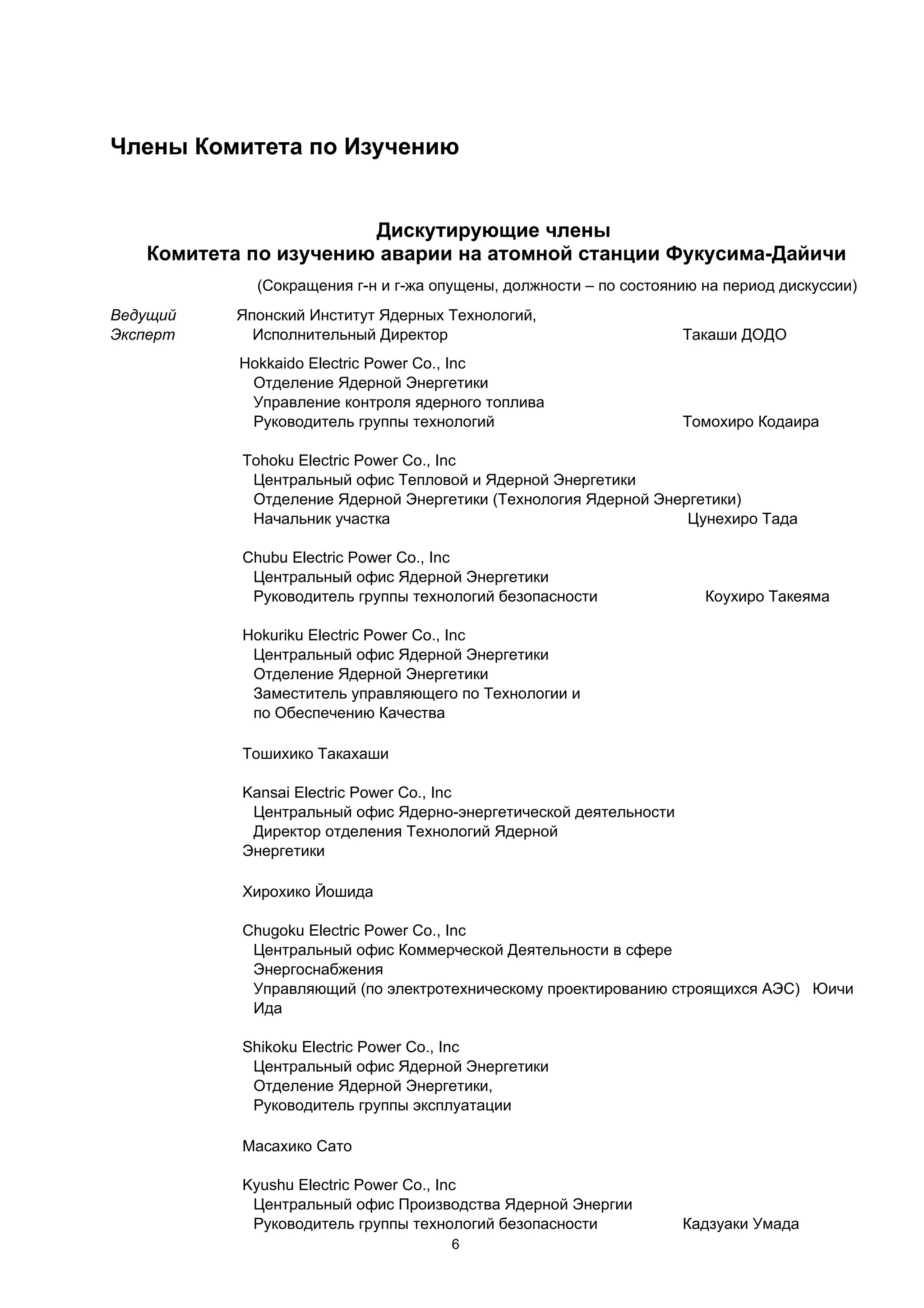 Члены Комитета по Изучению


                       Дискутирующие члены
   Комитета по изучению аварии на атомной станции Фукусима-Дайичи
             (Сокращения г-н и г-жа опущены, должности – по состоянию на период дискуссии)
Ведущий   Японский Институт Ядерных Технологий,
Эксперт     Исполнительный Директор                                Такаши ДОДО
           Hokkaido Electric Power Co., Inc
            Отделение Ядерной Энергетики
            Управление контроля ядерного топлива
            Руководитель группы технологий                         Томохиро Кодаира

           Tohoku Electric Power Co., Inc
            Центральный офис Тепловой и Ядерной Энергетики
            Отделение Ядерной Энергетики (Технология Ядерной Энергетики)
            Начальник участка                                    Цунехиро Тада

           Chubu Electric Power Co., Inc
            Центральный офис Ядерной Энергетики
            Руководитель группы технологий безопасности               Коухиро Такеяма

           Hokuriku Electric Power Co., Inc
            Центральный офис Ядерной Энергетики
            Отделение Ядерной Энергетики
            Заместитель управляющего по Технологии и
            по Обеспечению Качества

           Тошихико Такахаши

           Kansai Electric Power Co., Inc
            Центральный офис Ядерно-энергетической деятельности
            Директор отделения Технологий Ядерной
           Энергетики

           Хирохико Йошида

           Chugoku Electric Power Co., Inc
            Центральный офис Коммерческой Деятельности в сфере
            Энергоснабжения
            Управляющий (по электротехническому проектированию строящихся АЭС) Юичи
            Ида

           Shikoku Electric Power Co., Inc
            Центральный офис Ядерной Энергетики
            Отделение Ядерной Энергетики,
            Руководитель группы эксплуатации

           Масахико Сато

           Kyushu Electric Power Co., Inc
            Центральный офис Производства Ядерной Энергии
            Руководитель группы технологий безопасности            Кадзуаки Умада
                                     6
 