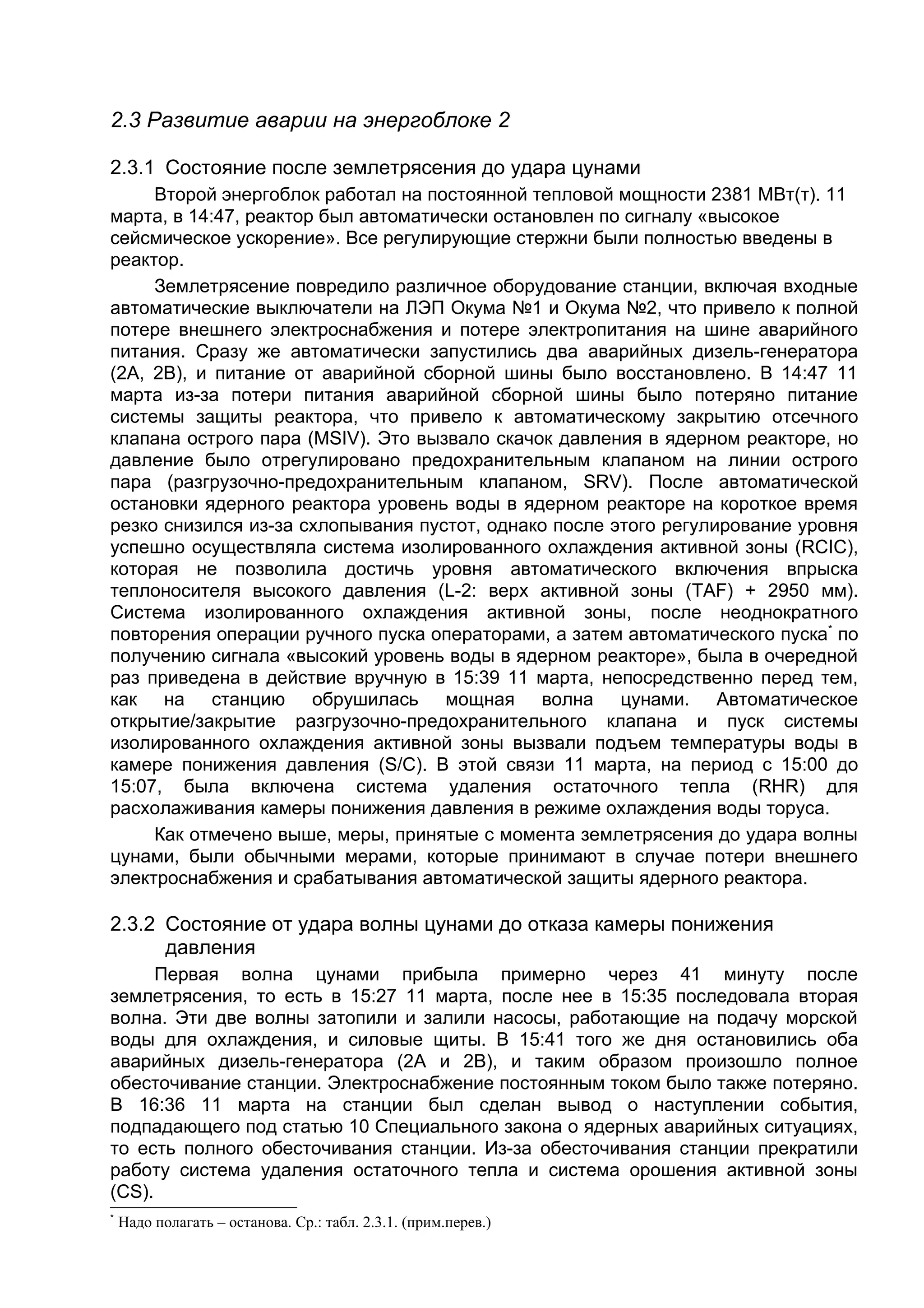 2.3 Развитие аварии на энергоблоке 2

2.3.1 Состояние после землетрясения до удара цунами
     Второй энергоблок работал на постоянной тепловой мощности 2381 МВт(т). 11
марта, в 14:47, реактор был автоматически остановлен по сигналу «высокое
сейсмическое ускорение». Все регулирующие стержни были полностью введены в
реактор.
     Землетрясение повредило различное оборудование станции, включая входные
автоматические выключатели на ЛЭП Окума №1 и Окума №2, что привело к полной
потере внешнего электроснабжения и потере электропитания на шине аварийного
питания. Cразу же автоматически запустились два аварийных дизель-генератора
(2А, 2В), и питание от аварийной сборной шины было восстановлено. В 14:47 11
марта из-за потери питания аварийной сборной шины было потеряно питание
системы защиты реактора, что привело к автоматическому закрытию отсечного
клапана острого пара (MSIV). Это вызвало скачок давления в ядерном реакторе, но
давление было отрегулировано предохранительным клапаном на линии острого
пара (разгрузочно-предохранительным клапаном, SRV). После автоматической
остановки ядерного реактора уровень воды в ядерном реакторе на короткое время
резко снизился из-за схлопывания пустот, однако после этого регулирование уровня
успешно осуществляла система изолированного охлаждения активной зоны (RCIC),
которая не позволила достичь уровня автоматического включения впрыска
теплоносителя высокого давления (L-2: верх активной зоны (TAF) + 2950 мм).
Система изолированного охлаждения активной зоны, после неоднократного
повторения операции ручного пуска операторами, а затем автоматического пуска* по
получению сигнала «высокий уровень воды в ядерном реакторе», была в очередной
раз приведена в действие вручную в 15:39 11 марта, непосредственно перед тем,
как на станцию обрушилась мощная волна цунами. Автоматическое
открытие/закрытие разгрузочно-предохранительного клапана и пуск системы
изолированного охлаждения активной зоны вызвали подъем температуры воды в
камере понижения давления (S/C). В этой связи 11 марта, на период с 15:00 до
15:07, была включена система удаления остаточного тепла (RHR) для
расхолаживания камеры понижения давления в режиме охлаждения воды торуса.
     Как отмечено выше, меры, принятые с момента землетрясения до удара волны
цунами, были обычными мерами, которые принимают в случае потери внешнего
электроснабжения и срабатывания автоматической защиты ядерного реактора.

2.3.2 Состояние от удара волны цунами до отказа камеры понижения
      давления
      Первая волна цунами прибыла примерно через 41 минуту после
землетрясения, то есть в 15:27 11 марта, после нее в 15:35 последовала вторая
волна. Эти две волны затопили и залили насосы, работающие на подачу морской
воды для охлаждения, и силовые щиты. В 15:41 того же дня остановились оба
аварийных дизель-генератора (2А и 2В), и таким образом произошло полное
обесточивание станции. Электроснабжение постоянным током было также потеряно.
В 16:36 11 марта на станции был сделан вывод о наступлении события,
подпадающего под статью 10 Специального закона о ядерных аварийных ситуациях,
то есть полного обесточивания станции. Из-за обесточивания станции прекратили
работу система удаления остаточного тепла и система орошения активной зоны
(СS).
*
    Надо полагать – останова. Ср.: табл. 2.3.1. (прим.перев.)
 