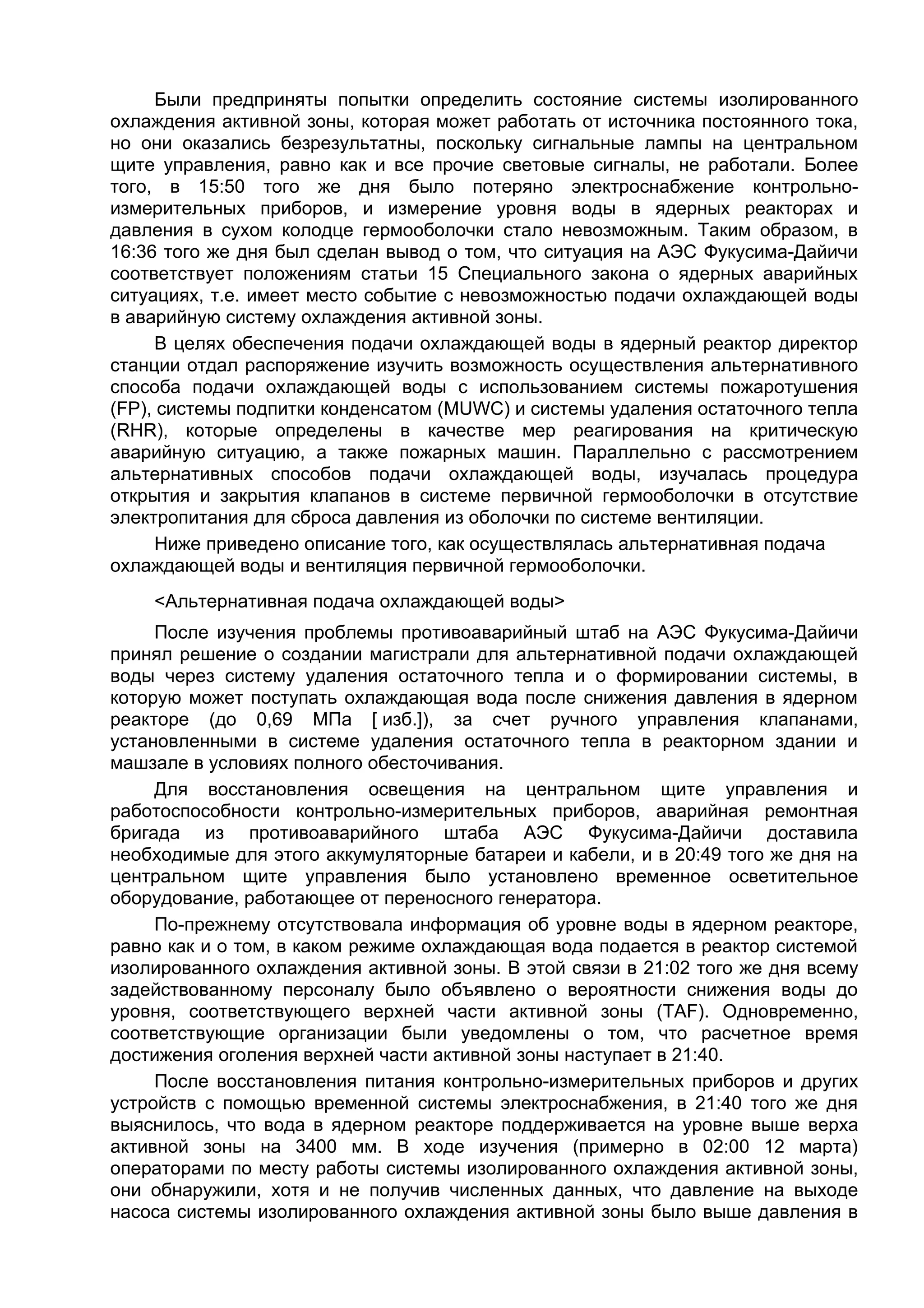 Были предприняты попытки определить состояние системы изолированного
охлаждения активной зоны, которая может работать от источника постоянного тока,
но они оказались безрезультатны, поскольку сигнальные лампы на центральном
щите управления, равно как и все прочие световые сигналы, не работали. Более
того, в 15:50 того же дня было потеряно электроснабжение контрольно-
измерительных приборов, и измерение уровня воды в ядерных реакторах и
давления в сухом колодце гермооболочки стало невозможным. Таким образом, в
16:36 того же дня был сделан вывод о том, что ситуация на АЭС Фукусима-Дайичи
соответствует положениям статьи 15 Специального закона о ядерных аварийных
ситуациях, т.е. имеет место событие с невозможностью подачи охлаждающей воды
в аварийную систему охлаждения активной зоны.
      В целях обеспечения подачи охлаждающей воды в ядерный реактор директор
станции отдал распоряжение изучить возможность осуществления альтернативного
способа подачи охлаждающей воды с использованием системы пожаротушения
(FP), системы подпитки конденсатом (MUWC) и системы удаления остаточного тепла
(RHR), которые определены в качестве мер реагирования на критическую
аварийную ситуацию, а также пожарных машин. Параллельно с рассмотрением
альтернативных способов подачи охлаждающей воды, изучалась процедура
открытия и закрытия клапанов в системе первичной гермооболочки в отсутствие
электропитания для сброса давления из оболочки по системе вентиляции.
      Ниже приведено описание того, как осуществлялась альтернативная подача
охлаждающей воды и вентиляция первичной гермооболочки.
    <Альтернативная подача охлаждающей воды>
     После изучения проблемы противоаварийный штаб на АЭС Фукусима-Дайичи
принял решение о создании магистрали для альтернативной подачи охлаждающей
воды через систему удаления остаточного тепла и о формировании системы, в
которую может поступать охлаждающая вода после снижения давления в ядерном
реакторе (до 0,69 МПа [ изб.]), за счет ручного управления клапанами,
установленными в системе удаления остаточного тепла в реакторном здании и
машзале в условиях полного обесточивания.
     Для восстановления освещения на центральном щите управления и
работоспособности контрольно-измерительных приборов, аварийная ремонтная
бригада из противоаварийного штаба АЭС Фукусима-Дайичи доставила
необходимые для этого аккумуляторные батареи и кабели, и в 20:49 того же дня на
центральном щите управления было установлено временное осветительное
оборудование, работающее от переносного генератора.
     По-прежнему отсутствовала информация об уровне воды в ядерном реакторе,
равно как и о том, в каком режиме охлаждающая вода подается в реактор системой
изолированного охлаждения активной зоны. В этой связи в 21:02 того же дня всему
задействованному персоналу было объявлено о вероятности снижения воды до
уровня, соответствующего верхней части активной зоны (TAF). Одновременно,
соответствующие организации были уведомлены о том, что расчетное время
достижения оголения верхней части активной зоны наступает в 21:40.
     После восстановления питания контрольно-измерительных приборов и других
устройств с помощью временной системы электроснабжения, в 21:40 того же дня
выяснилось, что вода в ядерном реакторе поддерживается на уровне выше верха
активной зоны на 3400 мм. В ходе изучения (примерно в 02:00 12 марта)
операторами по месту работы системы изолированного охлаждения активной зоны,
они обнаружили, хотя и не получив численных данных, что давление на выходе
насоса системы изолированного охлаждения активной зоны было выше давления в
 