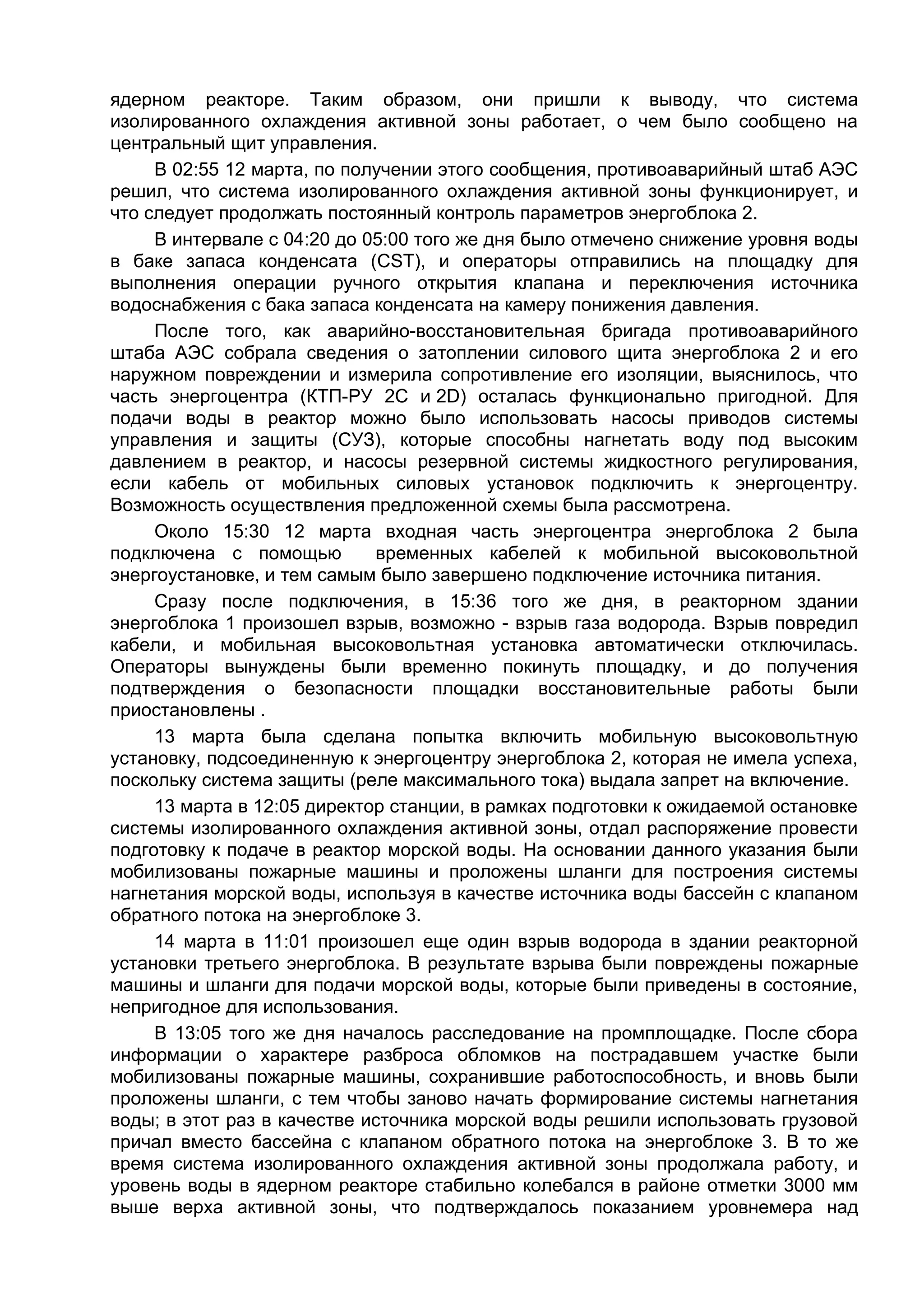 ядерном реакторе. Таким образом, они пришли к выводу, что система
изолированного охлаждения активной зоны работает, о чем было сообщено на
центральный щит управления.
     В 02:55 12 марта, по получении этого сообщения, противоаварийный штаб АЭС
решил, что система изолированного охлаждения активной зоны функционирует, и
что следует продолжать постоянный контроль параметров энергоблока 2.
     В интервале с 04:20 до 05:00 того же дня было отмечено снижение уровня воды
в баке запаса конденсата (CST), и операторы отправились на площадку для
выполнения операции ручного открытия клапана и переключения источника
водоснабжения с бака запаса конденсата на камеру понижения давления.
     После того, как аварийно-восстановительная бригада противоаварийного
штаба АЭС собрала сведения о затоплении силового щита энергоблока 2 и его
наружном повреждении и измерила сопротивление его изоляции, выяснилось, что
часть энергоцентра (КТП-РУ 2C и 2D) осталась функционально пригодной. Для
подачи воды в реактор можно было использовать насосы приводов системы
управления и защиты (СУЗ), которые способны нагнетать воду под высоким
давлением в реактор, и насосы резервной системы жидкостного регулирования,
если кабель от мобильных силовых установок подключить к энергоцентру.
Возможность осуществления предложенной схемы была рассмотрена.
     Около 15:30 12 марта входная часть энергоцентра энергоблока 2 была
подключена с помощью         временных кабелей к мобильной высоковольтной
энергоустановке, и тем самым было завершено подключение источника питания.
     Сразу после подключения, в 15:36 того же дня, в реакторном здании
энергоблока 1 произошел взрыв, возможно - взрыв газа водорода. Взрыв повредил
кабели, и мобильная высоковольтная установка автоматически отключилась.
Операторы вынуждены были временно покинуть площадку, и до получения
подтверждения о безопасности площадки восстановительные работы были
приостановлены .
     13 марта была сделана попытка включить мобильную высоковольтную
установку, подсоединенную к энергоцентру энергоблока 2, которая не имела успеха,
поскольку система защиты (реле максимального тока) выдала запрет на включение.
     13 марта в 12:05 директор станции, в рамках подготовки к ожидаемой остановке
системы изолированного охлаждения активной зоны, отдал распоряжение провести
подготовку к подаче в реактор морской воды. На основании данного указания были
мобилизованы пожарные машины и проложены шланги для построения системы
нагнетания морской воды, используя в качестве источника воды бассейн с клапаном
обратного потока на энергоблоке 3.
     14 марта в 11:01 произошел еще один взрыв водорода в здании реакторной
установки третьего энергоблока. В результате взрыва были повреждены пожарные
машины и шланги для подачи морской воды, которые были приведены в состояние,
непригодное для использования.
     В 13:05 того же дня началось расследование на промплощадке. После сбора
информации о характере разброса обломков на пострадавшем участке были
мобилизованы пожарные машины, сохранившие работоспособность, и вновь были
проложены шланги, с тем чтобы заново начать формирование системы нагнетания
воды; в этот раз в качестве источника морской воды решили использовать грузовой
причал вместо бассейна с клапаном обратного потока на энергоблоке 3. В то же
время система изолированного охлаждения активной зоны продолжала работу, и
уровень воды в ядерном реакторе стабильно колебался в районе отметки 3000 мм
выше верха активной зоны, что подтверждалось показанием уровнемера над
 