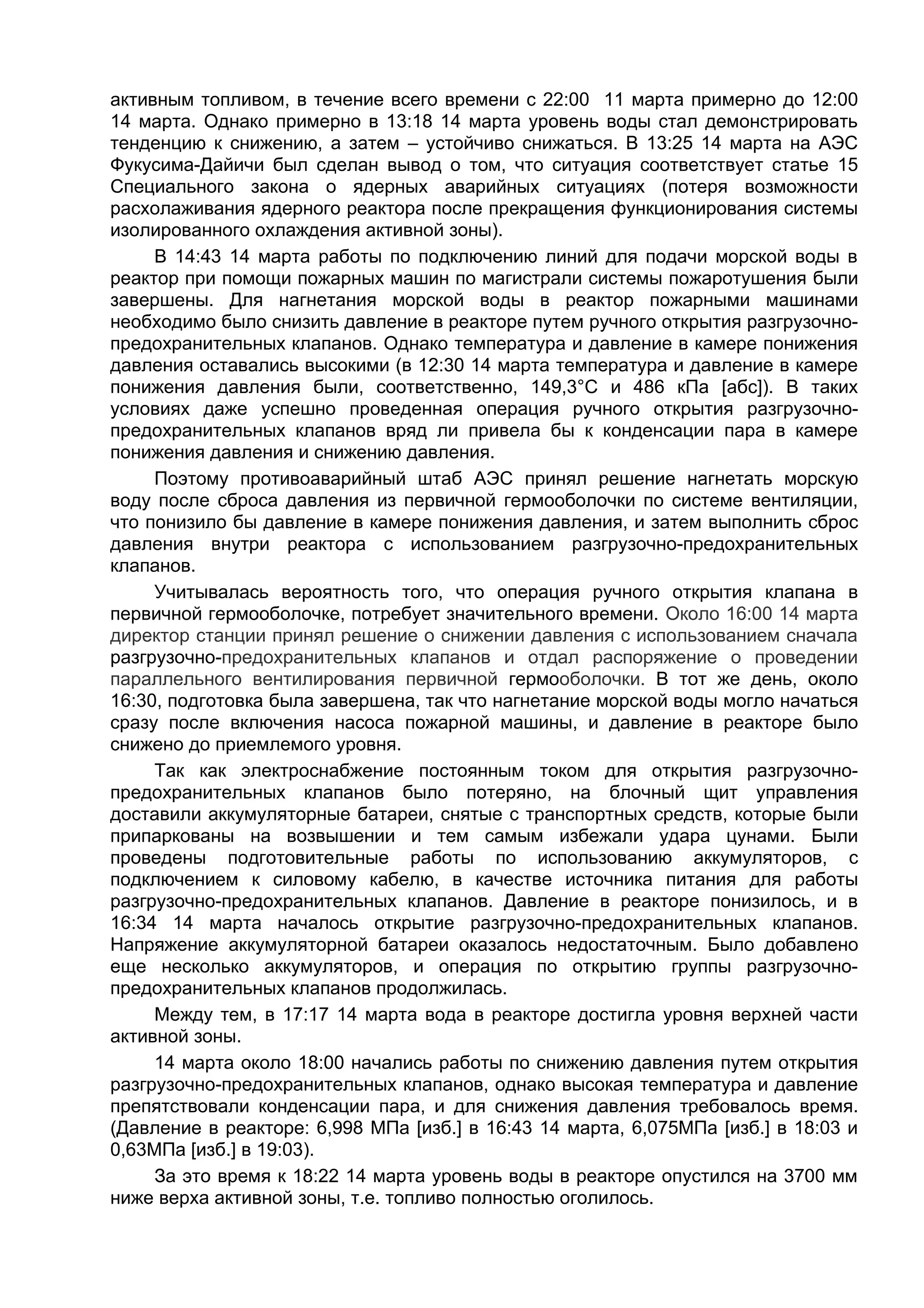 активным топливом, в течение всего времени с 22:00 11 марта примерно до 12:00
14 марта. Однако примерно в 13:18 14 марта уровень воды стал демонстрировать
тенденцию к снижению, а затем – устойчиво снижаться. В 13:25 14 марта на АЭС
Фукусима-Дайичи был сделан вывод о том, что ситуация соответствует статье 15
Специального закона о ядерных аварийных ситуациях (потеря возможности
расхолаживания ядерного реактора после прекращения функционирования системы
изолированного охлаждения активной зоны).
     В 14:43 14 марта работы по подключению линий для подачи морской воды в
реактор при помощи пожарных машин по магистрали системы пожаротушения были
завершены. Для нагнетания морской воды в реактор пожарными машинами
необходимо было снизить давление в реакторе путем ручного открытия разгрузочно-
предохранительных клапанов. Однако температура и давление в камере понижения
давления оставались высокими (в 12:30 14 марта температура и давление в камере
понижения давления были, соответственно, 149,3°С и 486 кПа [абс]). В таких
условиях даже успешно проведенная операция ручного открытия разгрузочно-
предохранительных клапанов вряд ли привела бы к конденсации пара в камере
понижения давления и снижению давления.
     Поэтому противоаварийный штаб АЭС принял решение нагнетать морскую
воду после сброса давления из первичной гермооболочки по системе вентиляции,
что понизило бы давление в камере понижения давления, и затем выполнить сброс
давления внутри реактора с использованием разгрузочно-предохранительных
клапанов.
     Учитывалась вероятность того, что операция ручного открытия клапана в
первичной гермооболочке, потребует значительного времени. Около 16:00 14 марта
директор станции принял решение о снижении давления с использованием сначала
разгрузочно-предохранительных клапанов и отдал распоряжение о проведении
параллельного вентилирования первичной гермооболочки. В тот же день, около
16:30, подготовка была завершена, так что нагнетание морской воды могло начаться
сразу после включения насоса пожарной машины, и давление в реакторе было
снижено до приемлемого уровня.
     Так как электроснабжение постоянным током для открытия разгрузочно-
предохранительных клапанов было потеряно, на блочный щит управления
доставили аккумуляторные батареи, снятые с транспортных средств, которые были
припаркованы на возвышении и тем самым избежали удара цунами. Были
проведены подготовительные работы по использованию аккумуляторов, с
подключением к силовому кабелю, в качестве источника питания для работы
разгрузочно-предохранительных клапанов. Давление в реакторе понизилось, и в
16:34 14 марта началось открытие разгрузочно-предохранительных клапанов.
Напряжение аккумуляторной батареи оказалось недостаточным. Было добавлено
еще несколько аккумуляторов, и операция по открытию группы разгрузочно-
предохранительных клапанов продолжилась.
     Между тем, в 17:17 14 марта вода в реакторе достигла уровня верхней части
активной зоны.
     14 марта около 18:00 начались работы по снижению давления путем открытия
разгрузочно-предохранительных клапанов, однако высокая температура и давление
препятствовали конденсации пара, и для снижения давления требовалось время.
(Давление в реакторе: 6,998 МПа [изб.] в 16:43 14 марта, 6,075МПа [изб.] в 18:03 и
0,63МПа [изб.] в 19:03).
     За это время к 18:22 14 марта уровень воды в реакторе опустился на 3700 мм
ниже верха активной зоны, т.е. топливо полностью оголилось.
 