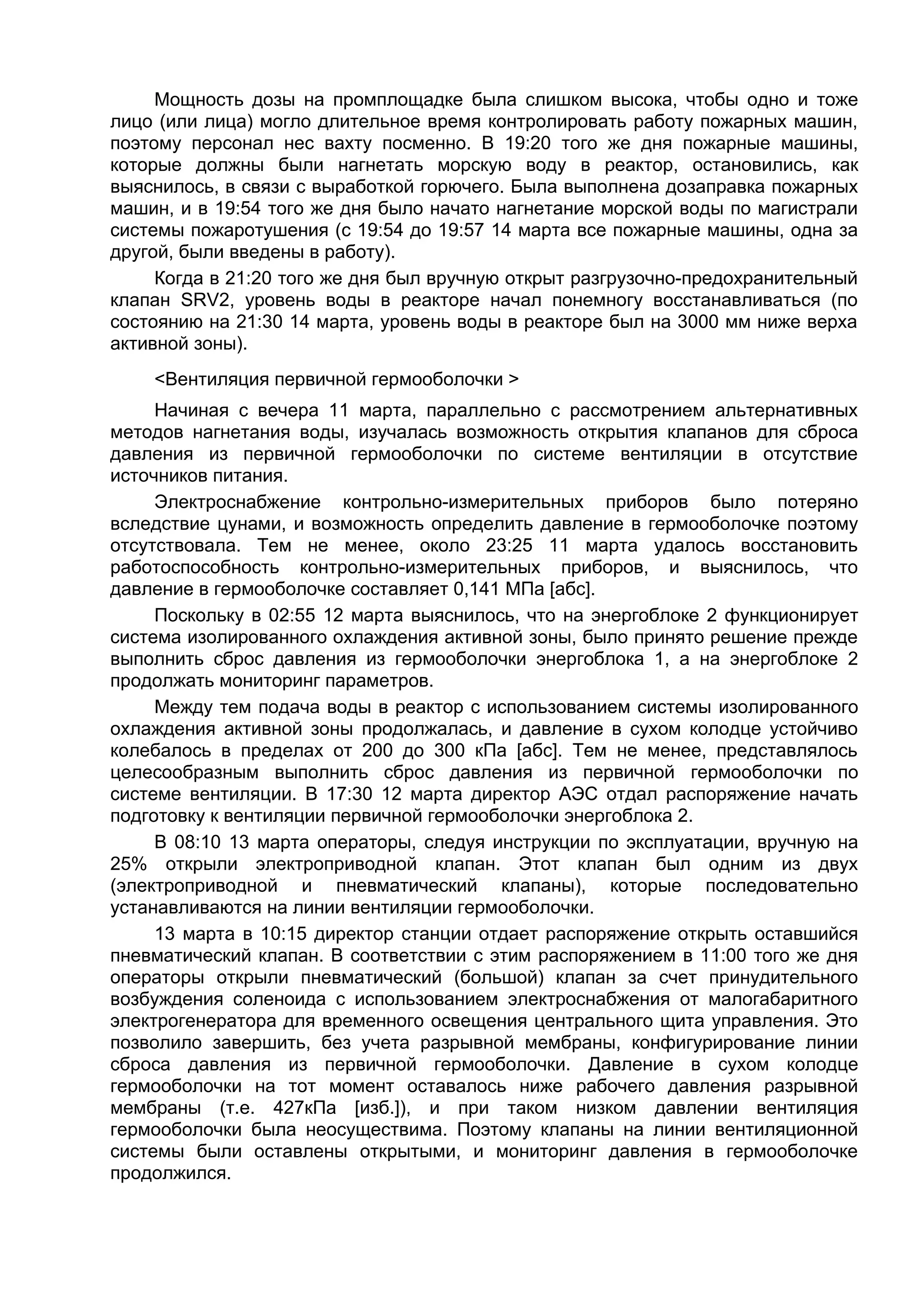 Мощность дозы на промплощадке была слишком высока, чтобы одно и тоже
лицо (или лица) могло длительное время контролировать работу пожарных машин,
поэтому персонал нес вахту посменно. В 19:20 того же дня пожарные машины,
которые должны были нагнетать морскую воду в реактор, остановились, как
выяснилось, в связи с выработкой горючего. Была выполнена дозаправка пожарных
машин, и в 19:54 того же дня было начато нагнетание морской воды по магистрали
системы пожаротушения (с 19:54 до 19:57 14 марта все пожарные машины, одна за
другой, были введены в работу).
     Когда в 21:20 того же дня был вручную открыт разгрузочно-предохранительный
клапан SRV2, уровень воды в реакторе начал понемногу восстанавливаться (по
состоянию на 21:30 14 марта, уровень воды в реакторе был на 3000 мм ниже верха
активной зоны).
    <Вентиляция первичной гермооболочки >
     Начиная с вечера 11 марта, параллельно с рассмотрением альтернативных
методов нагнетания воды, изучалась возможность открытия клапанов для сброса
давления из первичной гермооболочки по системе вентиляции в отсутствие
источников питания.
     Электроснабжение контрольно-измерительных приборов было потеряно
вследствие цунами, и возможность определить давление в гермооболочке поэтому
отсутствовала. Тем не менее, около 23:25 11 марта удалось восстановить
работоспособность контрольно-измерительных приборов, и выяснилось, что
давление в гермооболочке составляет 0,141 МПа [абс].
     Поскольку в 02:55 12 марта выяснилось, что на энергоблоке 2 функционирует
система изолированного охлаждения активной зоны, было принято решение прежде
выполнить сброс давления из гермооболочки энергоблока 1, а на энергоблоке 2
продолжать мониторинг параметров.
     Между тем подача воды в реактор с использованием системы изолированного
охлаждения активной зоны продолжалась, и давление в сухом колодце устойчиво
колебалось в пределах от 200 до 300 кПа [абс]. Тем не менее, представлялось
целесообразным выполнить сброс давления из первичной гермооболочки по
системе вентиляции. В 17:30 12 марта директор АЭС отдал распоряжение начать
подготовку к вентиляции первичной гермооболочки энергоблока 2.
     В 08:10 13 марта операторы, следуя инструкции по эксплуатации, вручную на
25% открыли электроприводной клапан. Этот клапан был одним из двух
(электроприводной и пневматический клапаны), которые последовательно
устанавливаются на линии вентиляции гермооболочки.
     13 марта в 10:15 директор станции отдает распоряжение открыть оставшийся
пневматический клапан. В соответствии с этим распоряжением в 11:00 того же дня
операторы открыли пневматический (большой) клапан за счет принудительного
возбуждения соленоида с использованием электроснабжения от малогабаритного
электрогенератора для временного освещения центрального щита управления. Это
позволило завершить, без учета разрывной мембраны, конфигурирование линии
сброса давления из первичной гермооболочки. Давление в сухом колодце
гермооболочки на тот момент оставалось ниже рабочего давления разрывной
мембраны (т.е. 427кПа [изб.]), и при таком низком давлении вентиляция
гермооболочки была неосуществима. Поэтому клапаны на линии вентиляционной
системы были оставлены открытыми, и мониторинг давления в гермооболочке
продолжился.
 