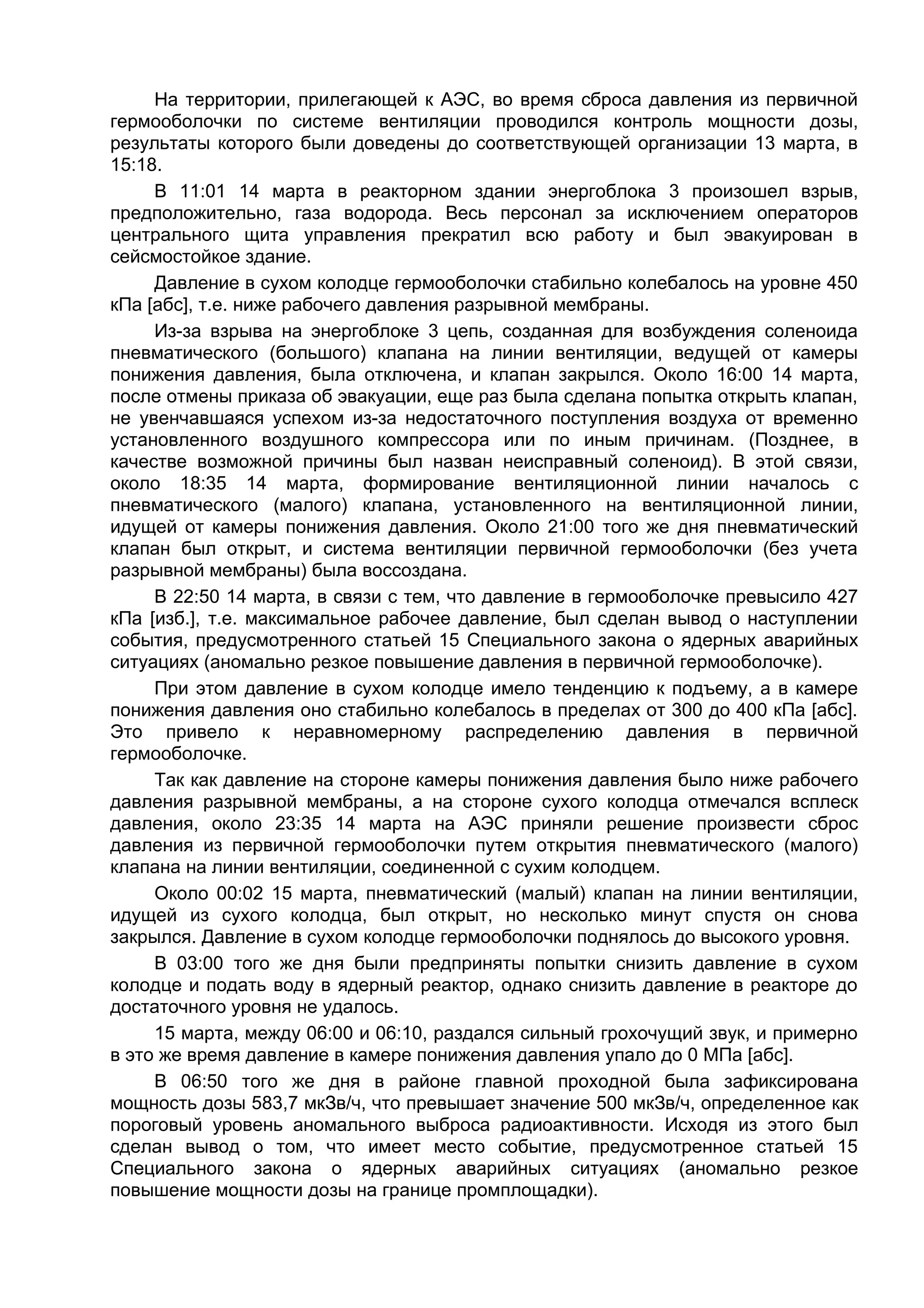 На территории, прилегающей к АЭС, во время сброса давления из первичной
гермооболочки по системе вентиляции проводился контроль мощности дозы,
результаты которого были доведены до соответствующей организации 13 марта, в
15:18.
     В 11:01 14 марта в реакторном здании энергоблока 3 произошел взрыв,
предположительно, газа водорода. Весь персонал за исключением операторов
центрального щита управления прекратил всю работу и был эвакуирован в
сейсмостойкое здание.
     Давление в сухом колодце гермооболочки стабильно колебалось на уровне 450
кПа [абс], т.е. ниже рабочего давления разрывной мембраны.
     Из-за взрыва на энергоблоке 3 цепь, созданная для возбуждения соленоида
пневматического (большого) клапана на линии вентиляции, ведущей от камеры
понижения давления, была отключена, и клапан закрылся. Около 16:00 14 марта,
после отмены приказа об эвакуации, еще раз была сделана попытка открыть клапан,
не увенчавшаяся успехом из-за недостаточного поступления воздуха от временно
установленного воздушного компрессора или по иным причинам. (Позднее, в
качестве возможной причины был назван неисправный соленоид). В этой связи,
около 18:35 14 марта, формирование вентиляционной линии началось с
пневматического (малого) клапана, установленного на вентиляционной линии,
идущей от камеры понижения давления. Около 21:00 того же дня пневматический
клапан был открыт, и система вентиляции первичной гермооболочки (без учета
разрывной мембраны) была воссоздана.
     В 22:50 14 марта, в связи с тем, что давление в гермооболочке превысило 427
кПа [изб.], т.е. максимальное рабочее давление, был сделан вывод о наступлении
события, предусмотренного статьей 15 Специального закона о ядерных аварийных
ситуациях (аномально резкое повышение давления в первичной гермооболочке).
     При этом давление в сухом колодце имело тенденцию к подъему, а в камере
понижения давления оно стабильно колебалось в пределах от 300 до 400 кПа [абс].
Это привело к неравномерному распределению давления в первичной
гермооболочке.
     Так как давление на стороне камеры понижения давления было ниже рабочего
давления разрывной мембраны, а на стороне сухого колодца отмечался всплеск
давления, около 23:35 14 марта на АЭС приняли решение произвести сброс
давления из первичной гермооболочки путем открытия пневматического (малого)
клапана на линии вентиляции, соединенной с сухим колодцем.
     Около 00:02 15 марта, пневматический (малый) клапан на линии вентиляции,
идущей из сухого колодца, был открыт, но несколько минут спустя он снова
закрылся. Давление в сухом колодце гермооболочки поднялось до высокого уровня.
     В 03:00 того же дня были предприняты попытки снизить давление в сухом
колодце и подать воду в ядерный реактор, однако снизить давление в реакторе до
достаточного уровня не удалось.
     15 марта, между 06:00 и 06:10, раздался сильный грохочущий звук, и примерно
в это же время давление в камере понижения давления упало до 0 МПа [абс].
     В 06:50 того же дня в районе главной проходной была зафиксирована
мощность дозы 583,7 мкЗв/ч, что превышает значение 500 мкЗв/ч, определенное как
пороговый уровень аномального выброса радиоактивности. Исходя из этого был
сделан вывод о том, что имеет место событие, предусмотренное статьей 15
Специального закона о ядерных аварийных ситуациях (аномально резкое
повышение мощности дозы на границе промплощадки).
 