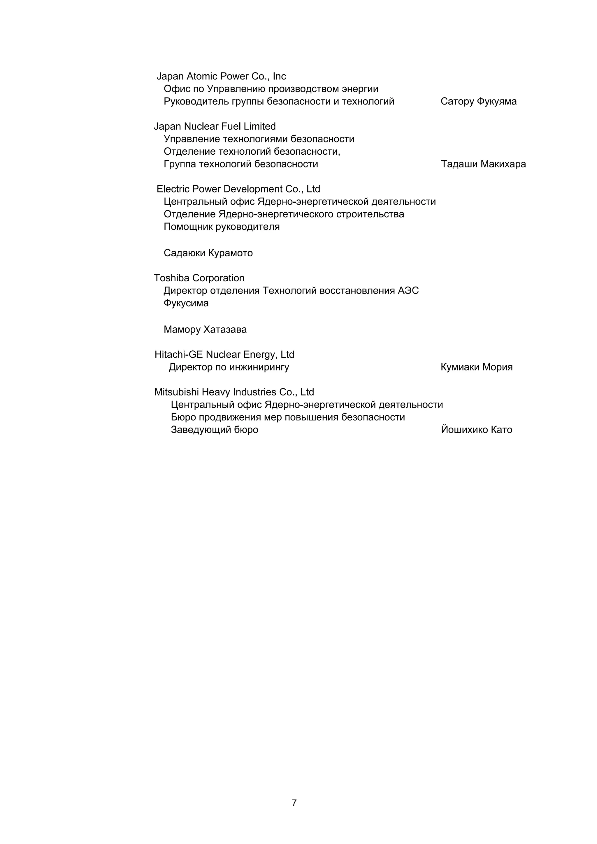 Japan Atomic Power Co., Inc
 Офис по Управлению производством энергии
 Руководитель группы безопасности и технологий         Сатору Фукуяма

Japan Nuclear Fuel Limited
  Управление технологиями безопасности
  Отделение технологий безопасности,
  Группа технологий безопасности                       Тадаши Макихара

Electric Power Development Co., Ltd
 Центральный офис Ядерно-энергетической деятельности
 Отделение Ядерно-энергетического строительства
 Помощник руководителя

 Садаюки Курамото

Toshiba Corporation
  Директор отделения Технологий восстановления АЭС
  Фукусима

 Мамору Хатазава

Hitachi-GE Nuclear Energy, Ltd
   Директор по инжинирингу                             Кумиаки Мория

Mitsubishi Heavy Industries Co., Ltd
    Центральный офис Ядерно-энергетической деятельности
    Бюро продвижения мер повышения безопасности
    Заведующий бюро                                    Йошихико Като




                             7
 