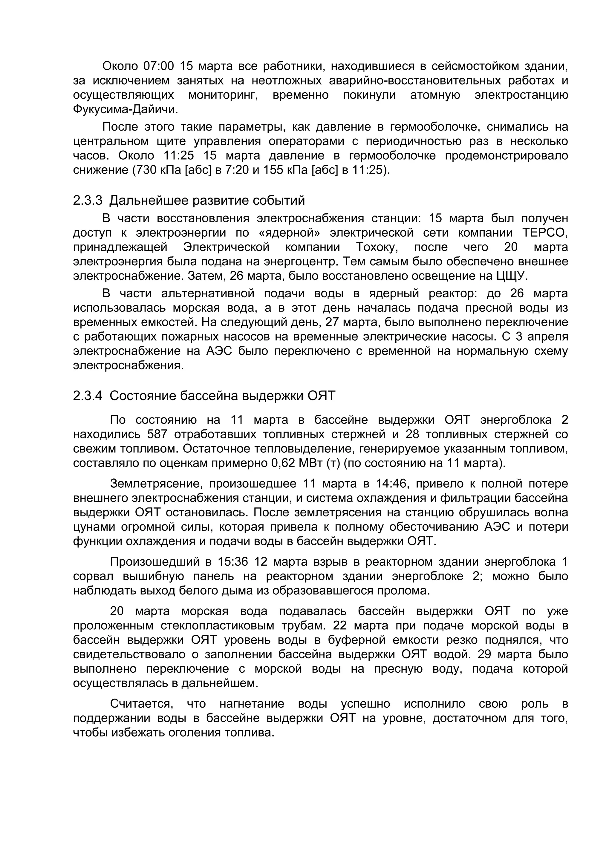 Около 07:00 15 марта все работники, находившиеся в сейсмостойком здании,
за исключением занятых на неотложных аварийно-восстановительных работах и
осуществляющих мониторинг, временно покинули атомную электростанцию
Фукусима-Дайичи.
    После этого такие параметры, как давление в гермооболочке, снимались на
центральном щите управления операторами с периодичностью раз в несколько
часов. Около 11:25 15 марта давление в гермооболочке продемонстрировало
снижение (730 кПа [абс] в 7:20 и 155 кПа [абс] в 11:25).

2.3.3 Дальнейшее развитие событий
     В части восстановления электроснабжения станции: 15 марта был получен
доступ к электроэнергии по «ядерной» электрической сети компании TEPCO,
принадлежащей Электрической компании Тохоку, после чего 20 марта
электроэнергия была подана на энергоцентр. Тем самым было обеспечено внешнее
электроснабжение. Затем, 26 марта, было восстановлено освещение на ЦЩУ.
     В части альтернативной подачи воды в ядерный реактор: до 26 марта
использовалась морская вода, а в этот день началась подача пресной воды из
временных емкостей. На следующий день, 27 марта, было выполнено переключение
с работающих пожарных насосов на временные электрические насосы. С 3 апреля
электроснабжение на АЭС было переключено с временной на нормальную схему
электроснабжения.

2.3.4 Состояние бассейна выдержки ОЯТ
      По состоянию на 11 марта в бассейне выдержки ОЯТ энергоблока 2
находились 587 отработавших топливных стержней и 28 топливных стержней со
свежим топливом. Остаточное тепловыделение, генерируемое указанным топливом,
составляло по оценкам примерно 0,62 МВт (т) (по состоянию на 11 марта).
     Землетрясение, произошедшее 11 марта в 14:46, привело к полной потере
внешнего электроснабжения станции, и система охлаждения и фильтрации бассейна
выдержки ОЯТ остановилась. После землетрясения на станцию обрушилась волна
цунами огромной силы, которая привела к полному обесточиванию АЭС и потери
функции охлаждения и подачи воды в бассейн выдержки ОЯТ.
      Произошедший в 15:36 12 марта взрыв в реакторном здании энергоблока 1
сорвал вышибную панель на реакторном здании энергоблоке 2; можно было
наблюдать выход белого дыма из образовавшегося пролома.
      20 марта морская вода подавалась бассейн выдержки ОЯТ по уже
проложенным стеклопластиковым трубам. 22 марта при подаче морской воды в
бассейн выдержки ОЯТ уровень воды в буферной емкости резко поднялся, что
свидетельствовало о заполнении бассейна выдержки ОЯТ водой. 29 марта было
выполнено переключение с морской воды на пресную воду, подача которой
осуществлялась в дальнейшем.
      Считается, что нагнетание воды успешно исполнило свою роль в
поддержании воды в бассейне выдержки ОЯТ на уровне, достаточном для того,
чтобы избежать оголения топлива.
 