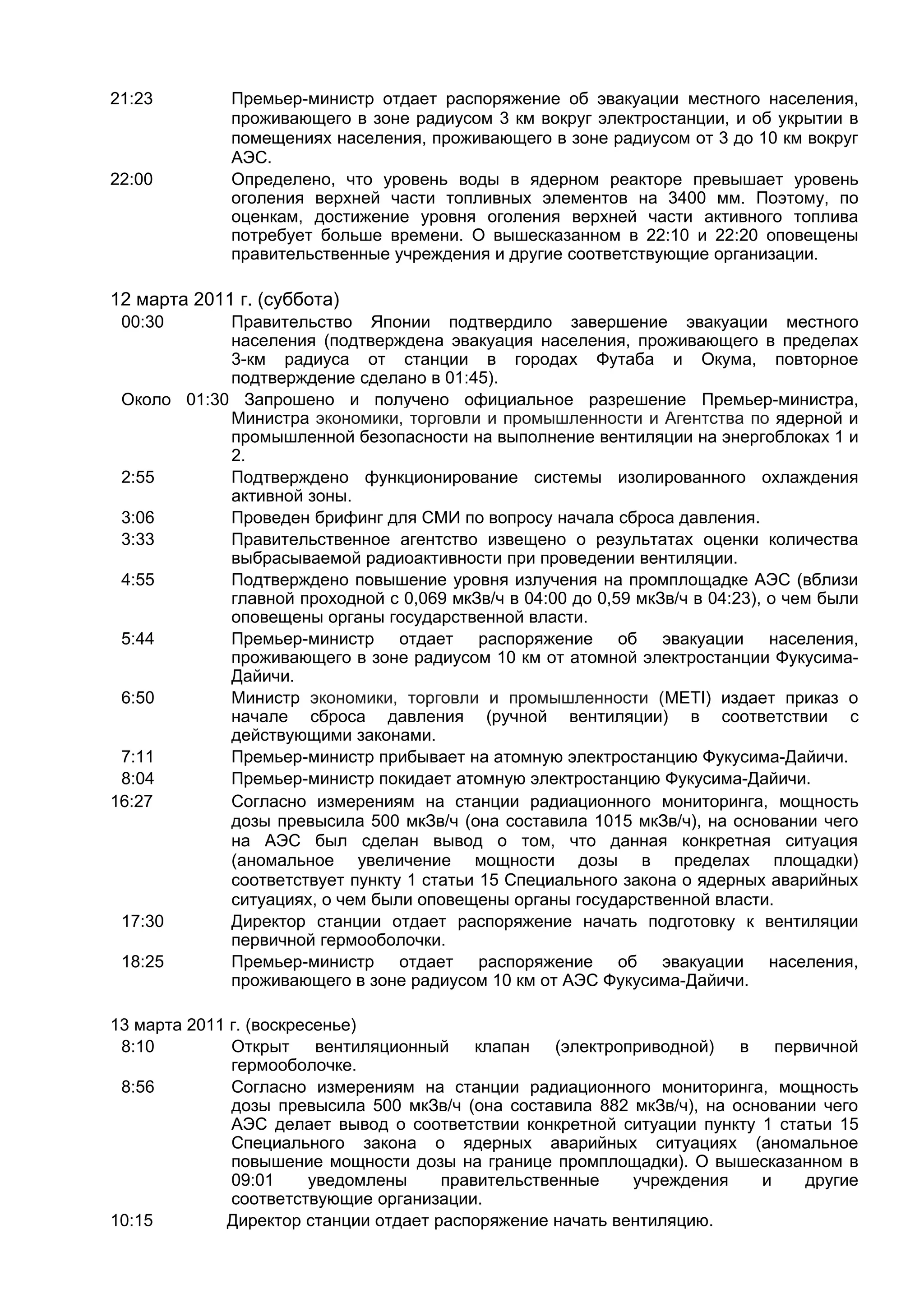 21:23         Премьер-министр отдает распоряжение об эвакуации местного населения,
              проживающего в зоне радиусом 3 км вокруг электростанции, и об укрытии в
              помещениях населения, проживающего в зоне радиусом от 3 до 10 км вокруг
              АЭС.
22:00         Определено, что уровень воды в ядерном реакторе превышает уровень
              оголения верхней части топливных элементов на 3400 мм. Поэтому, по
              оценкам, достижение уровня оголения верхней части активного топлива
              потребует больше времени. О вышесказанном в 22:10 и 22:20 оповещены
              правительственные учреждения и другие соответствующие организации.

12 марта 2011 г. (суббота)
 00:30      Правительство Японии подтвердило завершение эвакуации местного
            населения (подтверждена эвакуация населения, проживающего в пределах
            3-км радиуса от станции в городах Футаба и Окума, повторное
            подтверждение сделано в 01:45).
 Около 01:30 Запрошено и получено официальное разрешение Премьер-министра,
            Министра экономики, торговли и промышленности и Агентства по ядерной и
            промышленной безопасности на выполнение вентиляции на энергоблоках 1 и
            2.
 2:55       Подтверждено функционирование системы изолированного охлаждения
            активной зоны.
 3:06       Проведен брифинг для СМИ по вопросу начала сброса давления.
 3:33       Правительственное агентство извещено о результатах оценки количества
            выбрасываемой радиоактивности при проведении вентиляции.
 4:55       Подтверждено повышение уровня излучения на промплощадке АЭС (вблизи
            главной проходной с 0,069 мкЗв/ч в 04:00 до 0,59 мкЗв/ч в 04:23), о чем были
            оповещены органы государственной власти.
 5:44       Премьер-министр отдает распоряжение об эвакуации населения,
            проживающего в зоне радиусом 10 км от атомной электростанции Фукусима-
            Дайичи.
 6:50       Министр экономики, торговли и промышленности (METI) издает приказ о
            начале сброса давления (ручной вентиляции) в соответствии с
            действующими законами.
 7:11       Премьер-министр прибывает на атомную электростанцию Фукусима-Дайичи.
 8:04       Премьер-министр покидает атомную электростанцию Фукусима-Дайичи.
16:27       Согласно измерениям на станции радиационного мониторинга, мощность
            дозы превысила 500 мкЗв/ч (она составила 1015 мкЗв/ч), на основании чего
            на АЭС был сделан вывод о том, что данная конкретная ситуация
            (аномальное увеличение мощности дозы в пределах площадки)
            соответствует пункту 1 статьи 15 Специального закона о ядерных аварийных
            ситуациях, о чем были оповещены органы государственной власти.
 17:30      Директор станции отдает распоряжение начать подготовку к вентиляции
            первичной гермооболочки.
 18:25      Премьер-министр отдает распоряжение об эвакуации населения,
            проживающего в зоне радиусом 10 км от АЭС Фукусима-Дайичи.

13 марта 2011 г. (воскресенье)
 8:10         Открыт вентиляционный клапан (электроприводной)           в первичной
              гермооболочке.
 8:56         Согласно измерениям на станции радиационного мониторинга, мощность
              дозы превысила 500 мкЗв/ч (она составила 882 мкЗв/ч), на основании чего
              АЭС делает вывод о соответствии конкретной ситуации пункту 1 статьи 15
              Специального закона о ядерных аварийных ситуациях (аномальное
              повышение мощности дозы на границе промплощадки). О вышесказанном в
              09:01     уведомлены    правительственные    учреждения     и    другие
              соответствующие организации.
10:15        Директор станции отдает распоряжение начать вентиляцию.
 