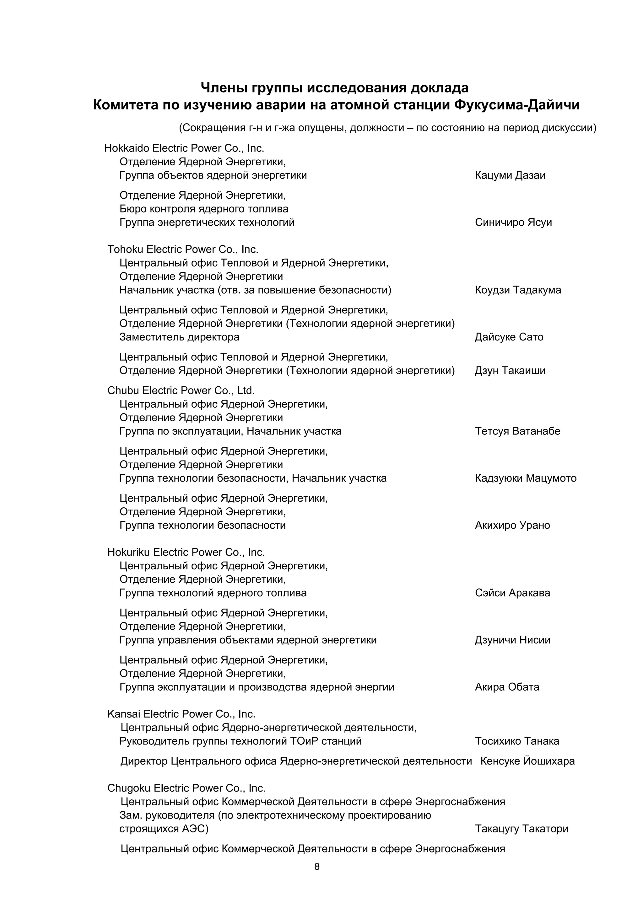 Члены группы исследования доклада
Комитета по изучению аварии на атомной станции Фукусима-Дайичи
              (Сокращения г-н и г-жа опущены, должности – по состоянию на период дискуссии)
 Hokkaido Electric Power Co., Inc.
   Отделение Ядерной Энергетики,
   Группа объектов ядерной энергетики                               Кацуми Дазаи
   Отделение Ядерной Энергетики,
   Бюро контроля ядерного топлива
   Группа энергетических технологий                                 Синичиро Ясуи

 Tohoku Electric Power Co., Inc.
   Центральный офис Тепловой и Ядерной Энергетики,
   Отделение Ядерной Энергетики
   Начальник участка (отв. за повышение безопасности)               Коудзи Тадакума
   Центральный офис Тепловой и Ядерной Энергетики,
   Отделение Ядерной Энергетики (Технологии ядерной энергетики)
   Заместитель директора                                            Дайсуке Сато
   Центральный офис Тепловой и Ядерной Энергетики,
   Отделение Ядерной Энергетики (Технологии ядерной энергетики)     Дзун Такаиши
 Chubu Electric Power Co., Ltd.
   Центральный офис Ядерной Энергетики,
   Отделение Ядерной Энергетики
   Группа по эксплуатации, Начальник участка                        Тетсуя Ватанабе
   Центральный офис Ядерной Энергетики,
   Отделение Ядерной Энергетики
   Группа технологии безопасности, Начальник участка                Кадзуюки Мацумото
   Центральный офис Ядерной Энергетики,
   Отделение Ядерной Энергетики,
   Группа технологии безопасности                                   Акихиро Урано

 Hokuriku Electric Power Co., Inc.
   Центральный офис Ядерной Энергетики,
   Отделение Ядерной Энергетики,
   Группа технологий ядерного топлива                               Сэйси Аракава
   Центральный офис Ядерной Энергетики,
   Отделение Ядерной Энергетики,
   Группа управления объектами ядерной энергетики                   Дзуничи Нисии
   Центральный офис Ядерной Энергетики,
   Отделение Ядерной Энергетики,
   Группа эксплуатации и производства ядерной энергии               Акира Обата

 Kansai Electric Power Co., Inc.
   Центральный офис Ядерно-энергетической деятельности,
   Руководитель группы технологий ТОиР станций                      Тосихико Танака
   Директор Центрального офиса Ядерно-энергетической деятельности Кенсуке Йошихара

 Chugoku Electric Power Co., Inc.
   Центральный офис Коммерческой Деятельности в сфере Энергоснабжения
   Зам. руководителя (по электротехническому проектированию
   строящихся АЭС)                                              Такацугу Такатори
   Центральный офис Коммерческой Деятельности в сфере Энергоснабжения
                                        8
 