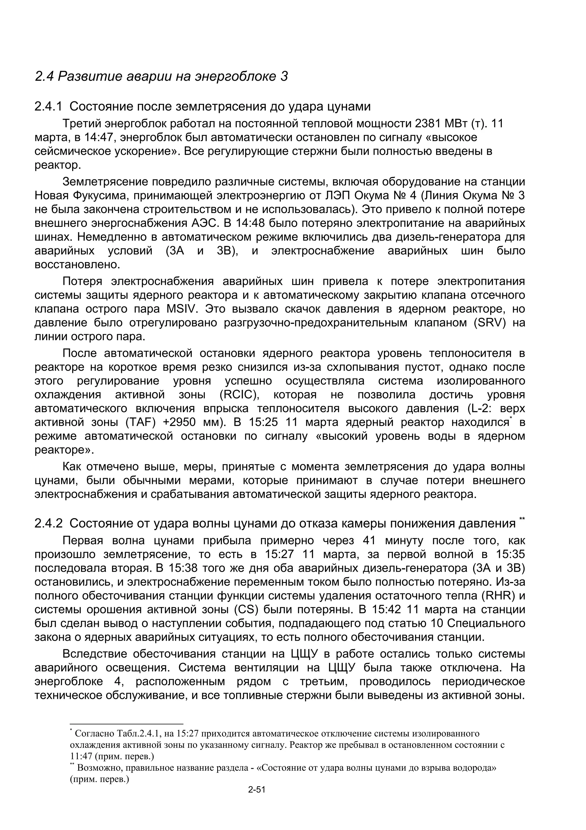 2.4 Развитие аварии на энергоблоке 3

2.4.1 Состояние после землетрясения до удара цунами
     Третий энергоблок работал на постоянной тепловой мощности 2381 МВт (т). 11
марта, в 14:47, энергоблок был автоматически остановлен по сигналу «высокое
сейсмическое ускорение». Все регулирующие стержни были полностью введены в
реактор.
     Землетрясение повредило различные системы, включая оборудование на станции
Новая Фукусима, принимающей электроэнергию от ЛЭП Окума № 4 (Линия Окума № 3
не была закончена строительством и не использовалась). Это привело к полной потере
внешнего энергоснабжения АЭС. В 14:48 было потеряно электропитание на аварийных
шинах. Немедленно в автоматическом режиме включились два дизель-генератора для
аварийных условий (3A и 3B), и электроснабжение аварийных шин было
восстановлено.
     Потеря электроснабжения аварийных шин привела к потере электропитания
системы защиты ядерного реактора и к автоматическому закрытию клапана отсечного
клапана острого пара MSIV. Это вызвало скачок давления в ядерном реакторе, но
давление было отрегулировано разгрузочно-предохранительным клапаном (SRV) на
линии острого пара.
     После автоматической остановки ядерного реактора уровень теплоносителя в
реакторе на короткое время резко снизился из-за схлопывания пустот, однако после
этого регулирование уровня успешно осуществляла система изолированного
охлаждения активной зоны (RCIC), которая не позволила достичь уровня
автоматического включения впрыска теплоносителя высокого давления (L-2: верх
активной зоны (TAF) +2950 мм). В 15:25 11 марта ядерный реактор находился* в
режиме автоматической остановки по сигналу «высокий уровень воды в ядерном
реакторе».
     Как отмечено выше, меры, принятые с момента землетрясения до удара волны
цунами, были обычными мерами, которые принимают в случае потери внешнего
электроснабжения и срабатывания автоматической защиты ядерного реактора.

2.4.2 Состояние от удара волны цунами до отказа камеры понижения давления **
     Первая волна цунами прибыла примерно через 41 минуту после того, как
произошло землетрясение, то есть в 15:27 11 марта, за первой волной в 15:35
последовала вторая. В 15:38 того же дня оба аварийных дизель-генератора (3A и 3B)
остановились, и электроснабжение переменным током было полностью потеряно. Из-за
полного обесточивания станции функции системы удаления остаточного тепла (RHR) и
системы орошения активной зоны (СS) были потеряны. В 15:42 11 марта на станции
был сделан вывод о наступлении события, подпадающего под статью 10 Специального
закона о ядерных аварийных ситуациях, то есть полного обесточивания станции.
     Вследствие обесточивания станции на ЦЩУ в работе остались только системы
аварийного освещения. Система вентиляции на ЦЩУ была также отключена. На
энергоблоке 4, расположенным рядом с третьим, проводилось периодическое
техническое обслуживание, и все топливные стержни были выведены из активной зоны.

     *
        Согласно Табл.2.4.1, на 15:27 приходится автоматическое отключение системы изолированного
     охлаждения активной зоны по указанному сигналу. Реактор же пребывал в остановленном состоянии с
     11:47 (прим. перев.)
     **
        Возможно, правильное название раздела - «Состояние от удара волны цунами до взрыва водорода»
     (прим. перев.)
                                           2-51
 