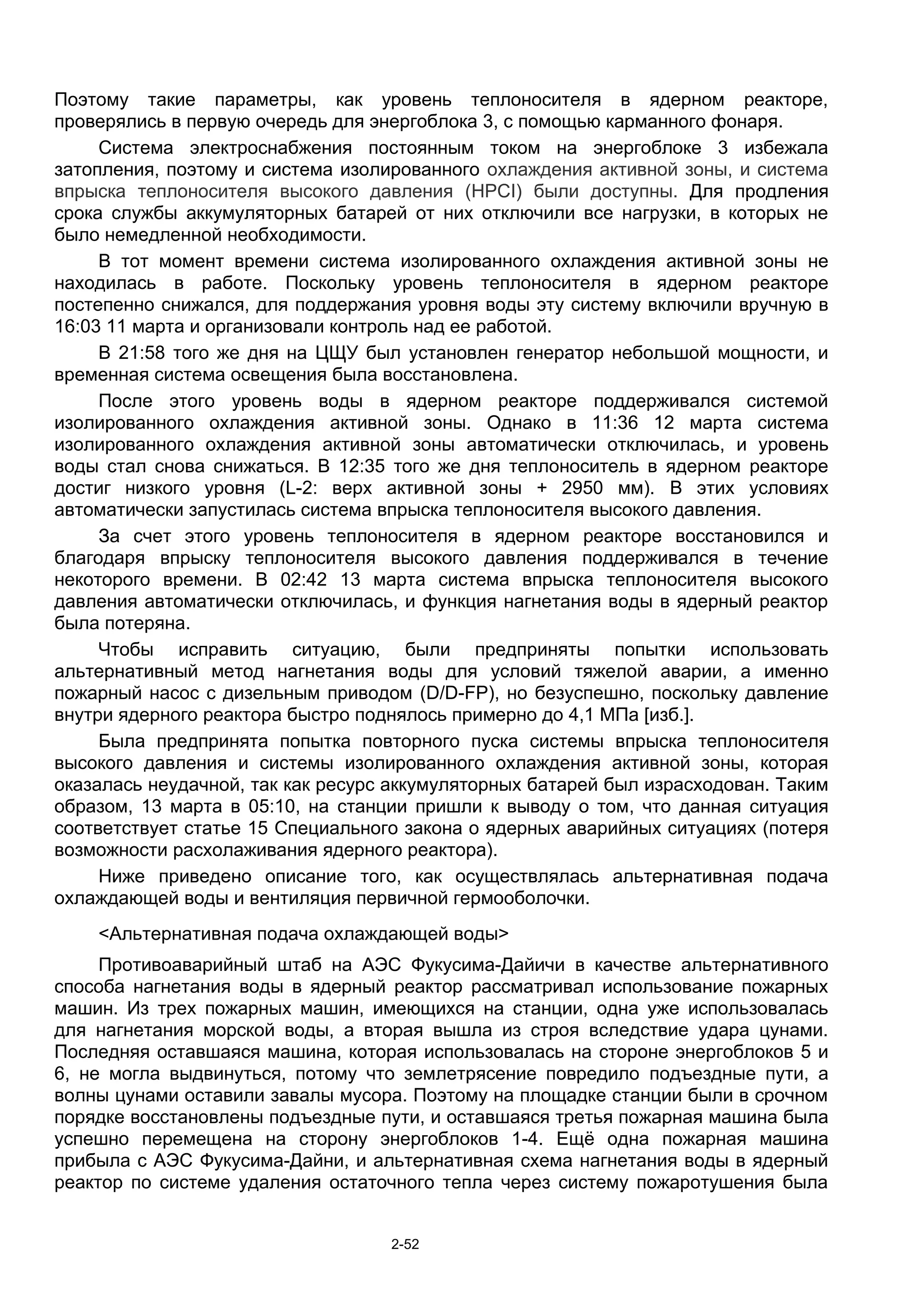 Поэтому такие параметры, как уровень теплоносителя в ядерном реакторе,
проверялись в первую очередь для энергоблока 3, с помощью карманного фонаря.
     Система электроснабжения постоянным током на энергоблоке 3 избежала
затопления, поэтому и система изолированного охлаждения активной зоны, и система
впрыска теплоносителя высокого давления (HPCI) были доступны. Для продления
срока службы аккумуляторных батарей от них отключили все нагрузки, в которых не
было немедленной необходимости.
     В тот момент времени система изолированного охлаждения активной зоны не
находилась в работе. Поскольку уровень теплоносителя в ядерном реакторе
постепенно снижался, для поддержания уровня воды эту систему включили вручную в
16:03 11 марта и организовали контроль над ее работой.
     В 21:58 того же дня на ЦЩУ был установлен генератор небольшой мощности, и
временная система освещения была восстановлена.
     После этого уровень воды в ядерном реакторе поддерживался системой
изолированного охлаждения активной зоны. Однако в 11:36 12 марта система
изолированного охлаждения активной зоны автоматически отключилась, и уровень
воды стал снова снижаться. В 12:35 того же дня теплоноситель в ядерном реакторе
достиг низкого уровня (L-2: верх активной зоны + 2950 мм). В этих условиях
автоматически запустилась система впрыска теплоносителя высокого давления.
     За счет этого уровень теплоносителя в ядерном реакторе восстановился и
благодаря впрыску теплоносителя высокого давления поддерживался в течение
некоторого времени. В 02:42 13 марта система впрыска теплоносителя высокого
давления автоматически отключилась, и функция нагнетания воды в ядерный реактор
была потеряна.
     Чтобы исправить ситуацию, были предприняты попытки использовать
альтернативный метод нагнетания воды для условий тяжелой аварии, а именно
пожарный насос с дизельным приводом (D/D-FP), но безуспешно, поскольку давление
внутри ядерного реактора быстро поднялось примерно до 4,1 МПа [изб.].
     Была предпринята попытка повторного пуска системы впрыска теплоносителя
высокого давления и системы изолированного охлаждения активной зоны, которая
оказалась неудачной, так как ресурс аккумуляторных батарей был израсходован. Таким
образом, 13 марта в 05:10, на станции пришли к выводу о том, что данная ситуация
соответствует статье 15 Специального закона о ядерных аварийных ситуациях (потеря
возможности расхолаживания ядерного реактора).
     Ниже приведено описание того, как осуществлялась альтернативная подача
охлаждающей воды и вентиляция первичной гермооболочки.
    <Альтернативная подача охлаждающей воды>
     Противоаварийный штаб на АЭС Фукусима-Дайичи в качестве альтернативного
способа нагнетания воды в ядерный реактор рассматривал использование пожарных
машин. Из трех пожарных машин, имеющихся на станции, одна уже использовалась
для нагнетания морской воды, а вторая вышла из строя вследствие удара цунами.
Последняя оставшаяся машина, которая использовалась на стороне энергоблоков 5 и
6, не могла выдвинуться, потому что землетрясение повредило подъездные пути, а
волны цунами оставили завалы мусора. Поэтому на площадке станции были в срочном
порядке восстановлены подъездные пути, и оставшаяся третья пожарная машина была
успешно перемещена на сторону энергоблоков 1-4. Ещё одна пожарная машина
прибыла с АЭС Фукусима-Дайни, и альтернативная схема нагнетания воды в ядерный
реактор по системе удаления остаточного тепла через систему пожаротушения была


                                   2-52
 
