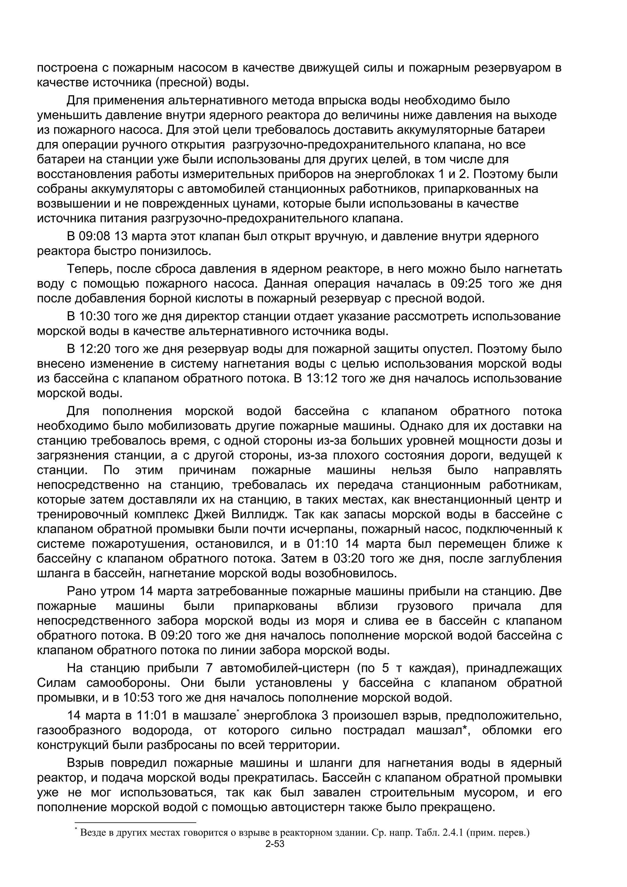 построена с пожарным насосом в качестве движущей силы и пожарным резервуаром в
качестве источника (пресной) воды.
     Для применения альтернативного метода впрыска воды необходимо было
уменьшить давление внутри ядерного реактора до величины ниже давления на выходе
из пожарного насоса. Для этой цели требовалось доставить аккумуляторные батареи
для операции ручного открытия разгрузочно-предохранительного клапана, но все
батареи на станции уже были использованы для других целей, в том числе для
восстановления работы измерительных приборов на энергоблоках 1 и 2. Поэтому были
собраны аккумуляторы с автомобилей станционных работников, припаркованных на
возвышении и не поврежденных цунами, которые были использованы в качестве
источника питания разгрузочно-предохранительного клапана.
     В 09:08 13 марта этот клапан был открыт вручную, и давление внутри ядерного
реактора быстро понизилось.
     Теперь, после сброса давления в ядерном реакторе, в него можно было нагнетать
воду с помощью пожарного насоса. Данная операция началась в 09:25 того же дня
после добавления борной кислоты в пожарный резервуар с пресной водой.
     В 10:30 того же дня директор станции отдает указание рассмотреть использование
морской воды в качестве альтернативного источника воды.
     В 12:20 того же дня резервуар воды для пожарной защиты опустел. Поэтому было
внесено изменение в систему нагнетания воды с целью использования морской воды
из бассейна с клапаном обратного потока. В 13:12 того же дня началось использование
морской воды.
     Для пополнения морской водой бассейна с клапаном обратного потока
необходимо было мобилизовать другие пожарные машины. Однако для их доставки на
станцию требовалось время, с одной стороны из-за больших уровней мощности дозы и
загрязнения станции, а с другой стороны, из-за плохого состояния дороги, ведущей к
станции. По этим причинам пожарные машины нельзя было направлять
непосредственно на станцию, требовалась их передача станционным работникам,
которые затем доставляли их на станцию, в таких местах, как внестанционный центр и
тренировочный комплекс Джей Виллидж. Так как запасы морской воды в бассейне с
клапаном обратной промывки были почти исчерпаны, пожарный насос, подключенный к
системе пожаротушения, остановился, и в 01:10 14 марта был перемещен ближе к
бассейну с клапаном обратного потока. Затем в 03:20 того же дня, после заглубления
шланга в бассейн, нагнетание морской воды возобновилось.
     Рано утром 14 марта затребованные пожарные машины прибыли на станцию. Две
пожарные     машины     были     припаркованы    вблизи   грузового   причала    для
непосредственного забора морской воды из моря и слива ее в бассейн с клапаном
обратного потока. В 09:20 того же дня началось пополнение морской водой бассейна с
клапаном обратного потока по линии забора морской воды.
     На станцию прибыли 7 автомобилей-цистерн (по 5 т каждая), принадлежащих
Силам самообороны. Они были установлены у бассейна с клапаном обратной
промывки, и в 10:53 того же дня началось пополнение морской водой.
     14 марта в 11:01 в машзале* энергоблока 3 произошел взрыв, предположительно,
газообразного водорода, от которого сильно пострадал машзал*, обломки его
конструкций были разбросаны по всей территории.
     Взрыв повредил пожарные машины и шланги для нагнетания воды в ядерный
реактор, и подача морской воды прекратилась. Бассейн с клапаном обратной промывки
уже не мог использоваться, так как был завален строительным мусором, и его
пополнение морской водой с помощью автоцистерн также было прекращено.
      *
          Везде в других местах говорится о взрыве в реакторном здании. Ср. напр. Табл. 2.4.1 (прим. перев.)
                                                  2-53
 