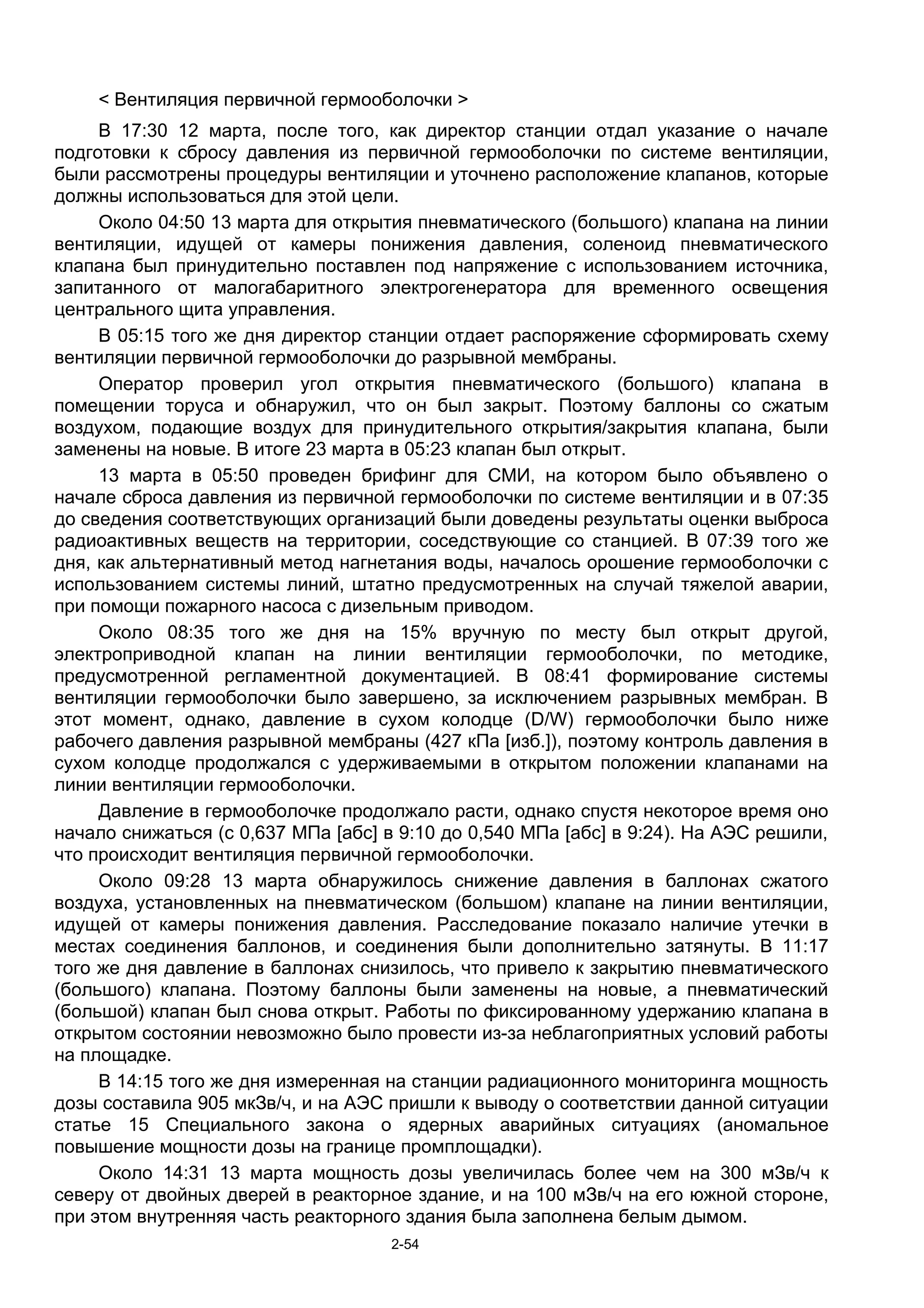 < Вентиляция первичной гермооболочки >
     В 17:30 12 марта, после того, как директор станции отдал указание о начале
подготовки к сбросу давления из первичной гермооболочки по системе вентиляции,
были рассмотрены процедуры вентиляции и уточнено расположение клапанов, которые
должны использоваться для этой цели.
     Около 04:50 13 марта для открытия пневматического (большого) клапана на линии
вентиляции, идущей от камеры понижения давления, соленоид пневматического
клапана был принудительно поставлен под напряжение с использованием источника,
запитанного от малогабаритного электрогенератора для временного освещения
центрального щита управления.
     В 05:15 того же дня директор станции отдает распоряжение сформировать схему
вентиляции первичной гермооболочки до разрывной мембраны.
     Оператор проверил угол открытия пневматического (большого) клапана в
помещении торуса и обнаружил, что он был закрыт. Поэтому баллоны со сжатым
воздухом, подающие воздух для принудительного открытия/закрытия клапана, были
заменены на новые. В итоге 23 марта в 05:23 клапан был открыт.
     13 марта в 05:50 проведен брифинг для СМИ, на котором было объявлено о
начале сброса давления из первичной гермооболочки по системе вентиляции и в 07:35
до сведения соответствующих организаций были доведены результаты оценки выброса
радиоактивных веществ на территории, соседствующие со станцией. В 07:39 того же
дня, как альтернативный метод нагнетания воды, началось орошение гермооболочки с
использованием системы линий, штатно предусмотренных на случай тяжелой аварии,
при помощи пожарного насоса с дизельным приводом.
     Около 08:35 того же дня на 15% вручную по месту был открыт другой,
электроприводной клапан на линии вентиляции гермооболочки, по методике,
предусмотренной регламентной документацией. В 08:41 формирование системы
вентиляции гермооболочки было завершено, за исключением разрывных мембран. В
этот момент, однако, давление в сухом колодце (D/W) гермооболочки было ниже
рабочего давления разрывной мембраны (427 кПа [изб.]), поэтому контроль давления в
сухом колодце продолжался с удерживаемыми в открытом положении клапанами на
линии вентиляции гермооболочки.
     Давление в гермооболочке продолжало расти, однако спустя некоторое время оно
начало снижаться (с 0,637 МПа [абс] в 9:10 до 0,540 МПа [абс] в 9:24). На АЭС решили,
что происходит вентиляция первичной гермооболочки.
     Около 09:28 13 марта обнаружилось снижение давления в баллонах сжатого
воздуха, установленных на пневматическом (большом) клапане на линии вентиляции,
идущей от камеры понижения давления. Расследование показало наличие утечки в
местах соединения баллонов, и соединения были дополнительно затянуты. В 11:17
того же дня давление в баллонах снизилось, что привело к закрытию пневматического
(большого) клапана. Поэтому баллоны были заменены на новые, а пневматический
(большой) клапан был снова открыт. Работы по фиксированному удержанию клапана в
открытом состоянии невозможно было провести из-за неблагоприятных условий работы
на площадке.
     В 14:15 того же дня измеренная на станции радиационного мониторинга мощность
дозы составила 905 мкЗв/ч, и на АЭС пришли к выводу о соответствии данной ситуации
статье 15 Специального закона о ядерных аварийных ситуациях (аномальное
повышение мощности дозы на границе промплощадки).
     Около 14:31 13 марта мощность дозы увеличилась более чем на 300 мЗв/ч к
северу от двойных дверей в реакторное здание, и на 100 мЗв/ч на его южной стороне,
при этом внутренняя часть реакторного здания была заполнена белым дымом.
                                    2-54
 