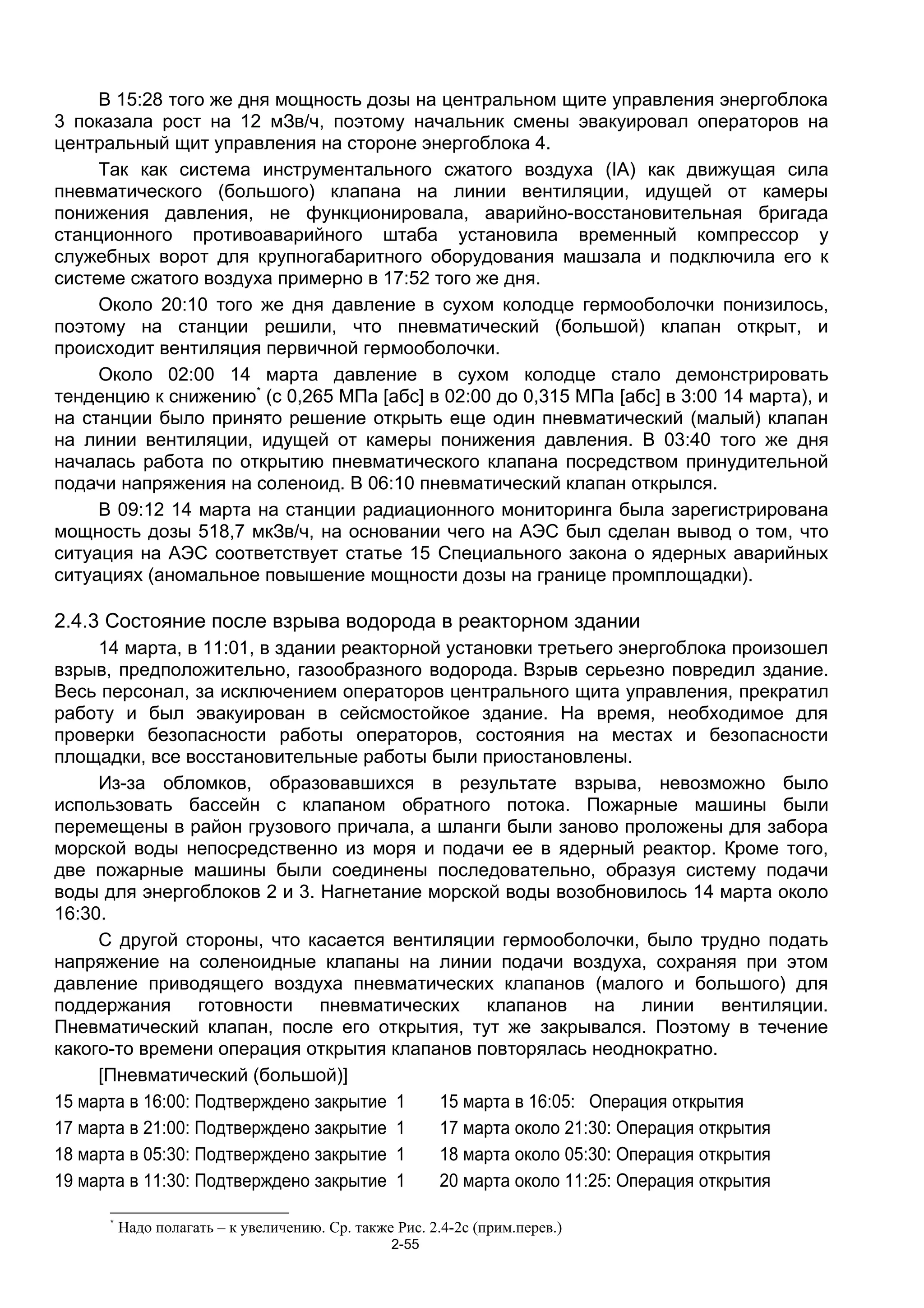 В 15:28 того же дня мощность дозы на центральном щите управления энергоблока
3 показала рост на 12 мЗв/ч, поэтому начальник смены эвакуировал операторов на
центральный щит управления на стороне энергоблока 4.
     Так как система инструментального сжатого воздуха (IA) как движущая сила
пневматического (большого) клапана на линии вентиляции, идущей от камеры
понижения давления, не функционировала, аварийно-восстановительная бригада
станционного противоаварийного штаба установила временный компрессор у
служебных ворот для крупногабаритного оборудования машзала и подключила его к
системе сжатого воздуха примерно в 17:52 того же дня.
     Около 20:10 того же дня давление в сухом колодце гермооболочки понизилось,
поэтому на станции решили, что пневматический (большой) клапан открыт, и
происходит вентиляция первичной гермооболочки.
     Около 02:00 14 марта давление в сухом колодце стало демонстрировать
тенденцию к снижению* (с 0,265 МПа [абс] в 02:00 до 0,315 МПа [абс] в 3:00 14 марта), и
на станции было принято решение открыть еще один пневматический (малый) клапан
на линии вентиляции, идущей от камеры понижения давления. В 03:40 того же дня
началась работа по открытию пневматического клапана посредством принудительной
подачи напряжения на соленоид. В 06:10 пневматический клапан открылся.
     В 09:12 14 марта на станции радиационного мониторинга была зарегистрирована
мощность дозы 518,7 мкЗв/ч, на основании чего на АЭС был сделан вывод о том, что
ситуация на АЭС соответствует статье 15 Специального закона о ядерных аварийных
ситуациях (аномальное повышение мощности дозы на границе промплощадки).

2.4.3 Состояние после взрыва водорода в реакторном здании
     14 марта, в 11:01, в здании реакторной установки третьего энергоблока произошел
взрыв, предположительно, газообразного водорода. Взрыв серьезно повредил здание.
Весь персонал, за исключением операторов центрального щита управления, прекратил
работу и был эвакуирован в сейсмостойкое здание. На время, необходимое для
проверки безопасности работы операторов, состояния на местах и безопасности
площадки, все восстановительные работы были приостановлены.
     Из-за обломков, образовавшихся в результате взрыва, невозможно было
использовать бассейн с клапаном обратного потока. Пожарные машины были
перемещены в район грузового причала, а шланги были заново проложены для забора
морской воды непосредственно из моря и подачи ее в ядерный реактор. Кроме того,
две пожарные машины были соединены последовательно, образуя систему подачи
воды для энергоблоков 2 и 3. Нагнетание морской воды возобновилось 14 марта около
16:30.
     С другой стороны, что касается вентиляции гермооболочки, было трудно подать
напряжение на соленоидные клапаны на линии подачи воздуха, сохраняя при этом
давление приводящего воздуха пневматических клапанов (малого и большого) для
поддержания готовности пневматических клапанов на линии вентиляции.
Пневматический клапан, после его открытия, тут же закрывался. Поэтому в течение
какого-то времени операция открытия клапанов повторялась неоднократно.
     [Пневматический (большой)]
15 марта в 16:00: Подтверждено закрытие 1  15 марта в 16:05: Операция открытия
17 марта в 21:00: Подтверждено закрытие 1  17 марта около 21:30: Операция открытия
18 марта в 05:30: Подтверждено закрытие 1  18 марта около 05:30: Операция открытия
19 марта в 11:30: Подтверждено закрытие 1  20 марта около 11:25: Операция открытия

      *
          Надо полагать – к увеличению. Ср. также Рис. 2.4-2c (прим.перев.)
                                                  2-55
 