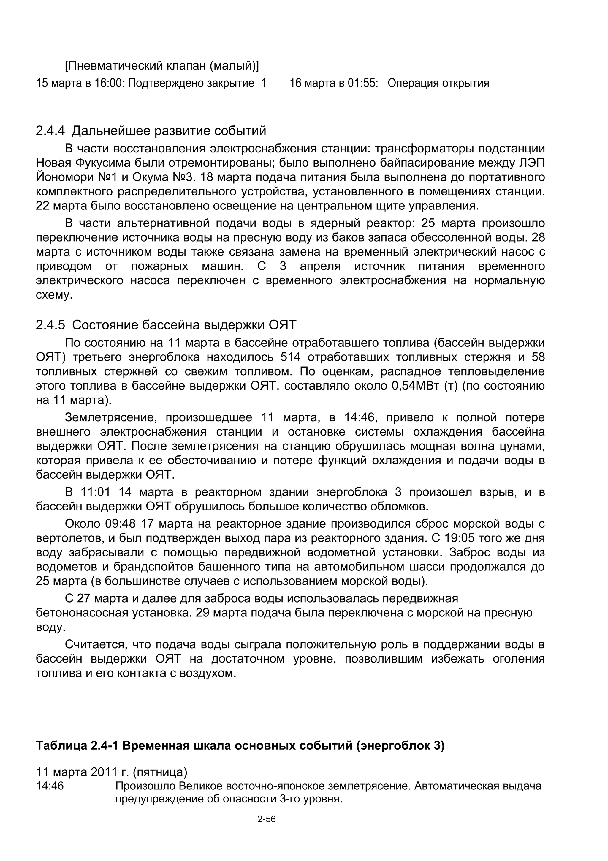 [Пневматический клапан (малый)]
15 марта в 16:00: Подтверждено закрытие 1     16 марта в 01:55: Операция открытия


2.4.4 Дальнейшее развитие событий
     В части восстановления электроснабжения станции: трансформаторы подстанции
Новая Фукусима были отремонтированы; было выполнено байпасирование между ЛЭП
Йономори №1 и Окума №3. 18 марта подача питания была выполнена до портативного
комплектного распределительного устройства, установленного в помещениях станции.
22 марта было восстановлено освещение на центральном щите управления.
     В части альтернативной подачи воды в ядерный реактор: 25 марта произошло
переключение источника воды на пресную воду из баков запаса обессоленной воды. 28
марта с источником воды также связана замена на временный электрический насос с
приводом от пожарных машин. С 3 апреля источник питания временного
электрического насоса переключен с временного электроснабжения на нормальную
схему.

2.4.5 Состояние бассейна выдержки ОЯТ
     По состоянию на 11 марта в бассейне отработавшего топлива (бассейн выдержки
ОЯТ) третьего энергоблока находилось 514 отработавших топливных стержня и 58
топливных стержней со свежим топливом. По оценкам, распадное тепловыделение
этого топлива в бассейне выдержки ОЯТ, составляло около 0,54МВт (т) (по состоянию
на 11 марта).
     Землетрясение, произошедшее 11 марта, в 14:46, привело к полной потере
внешнего электроснабжения станции и остановке системы охлаждения бассейна
выдержки ОЯТ. После землетрясения на станцию обрушилась мощная волна цунами,
которая привела к ее обесточиванию и потере функций охлаждения и подачи воды в
бассейн выдержки ОЯТ.
     В 11:01 14 марта в реакторном здании энергоблока 3 произошел взрыв, и в
бассейн выдержки ОЯТ обрушилось большое количество обломков.
     Около 09:48 17 марта на реакторное здание производился сброс морской воды с
вертолетов, и был подтвержден выход пара из реакторного здания. С 19:05 того же дня
воду забрасывали с помощью передвижной водометной установки. Заброс воды из
водометов и брандспойтов башенного типа на автомобильном шасси продолжался до
25 марта (в большинстве случаев с использованием морской воды).
     С 27 марта и далее для заброса воды использовалась передвижная
бетононасосная установка. 29 марта подача была переключена с морской на пресную
воду.
     Считается, что подача воды сыграла положительную роль в поддержании воды в
бассейн выдержки ОЯТ на достаточном уровне, позволившим избежать оголения
топлива и его контакта с воздухом.




Таблица 2.4-1 Временная шкала основных событий (энергоблок 3)

11 марта 2011 г. (пятница)
14:46         Произошло Великое восточно-японское землетрясение. Автоматическая выдача
              предупреждение об опасности 3-го уровня.
                                       2-56
 