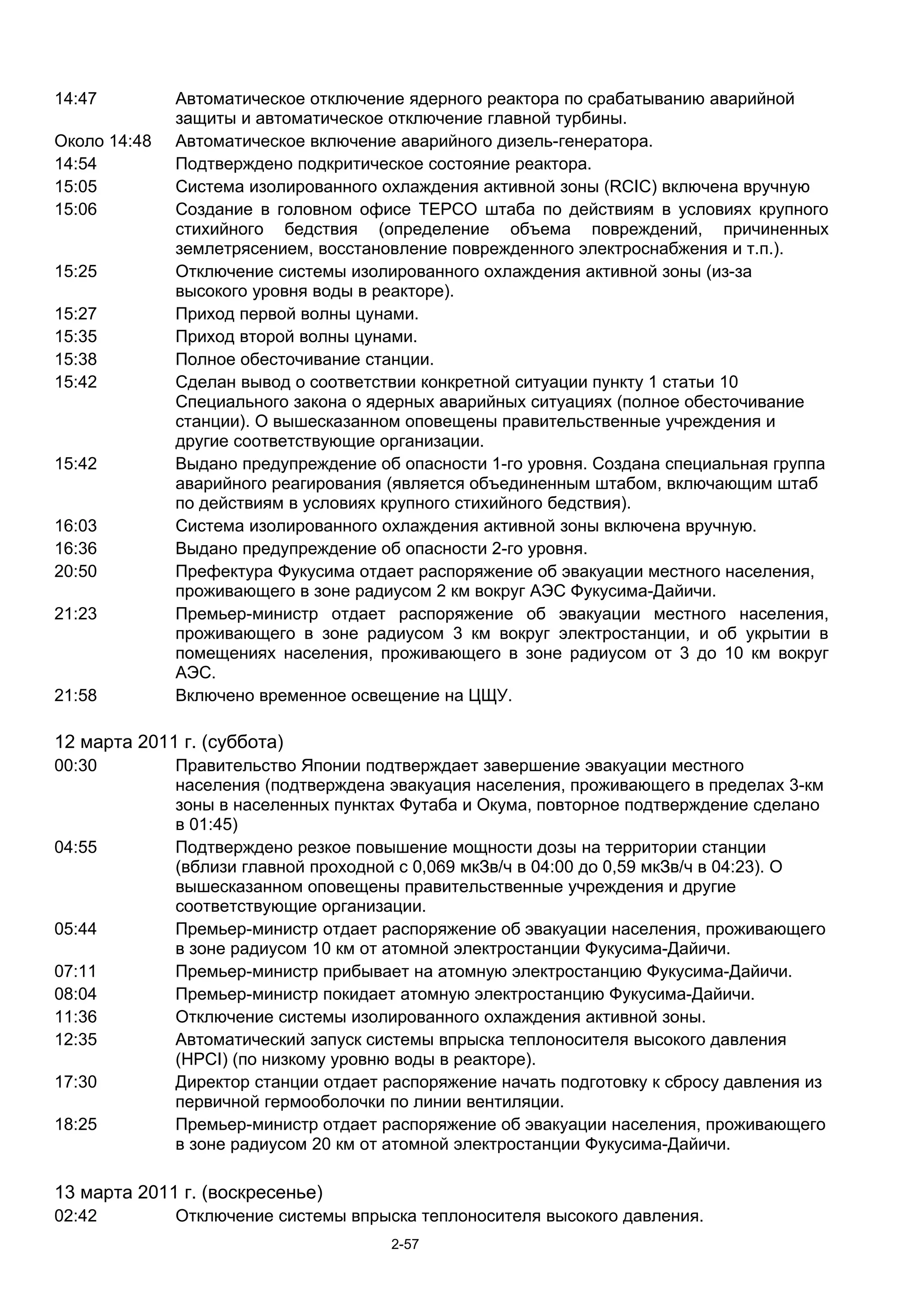 14:47         Автоматическое отключение ядерного реактора по срабатыванию аварийной
              защиты и автоматическое отключение главной турбины.
Около 14:48   Автоматическое включение аварийного дизель-генератора.
14:54         Подтверждено подкритическое состояние реактора.
15:05         Система изолированного охлаждения активной зоны (RCIC) включена вручную
15:06         Создание в головном офисе TEPCO штаба по действиям в условиях крупного
              стихийного бедствия (определение объема повреждений, причиненных
              землетрясением, восстановление поврежденного электроснабжения и т.п.).
15:25         Отключение системы изолированного охлаждения активной зоны (из-за
              высокого уровня воды в реакторе).
15:27         Приход первой волны цунами.
15:35         Приход второй волны цунами.
15:38         Полное обесточивание cтанции.
15:42         Сделан вывод о соответствии конкретной ситуации пункту 1 статьи 10
              Специального закона о ядерных аварийных ситуациях (полное обесточивание
              станции). О вышесказанном оповещены правительственные учреждения и
              другие соответствующие организации.
15:42         Выдано предупреждение об опасности 1-го уровня. Создана специальная группа
              аварийного реагирования (является объединенным штабом, включающим штаб
              по действиям в условиях крупного стихийного бедствия).
16:03         Система изолированного охлаждения активной зоны включена вручную.
16:36         Выдано предупреждение об опасности 2-го уровня.
20:50         Префектура Фукусима отдает распоряжение об эвакуации местного населения,
              проживающего в зоне радиусом 2 км вокруг АЭС Фукусима-Дайичи.
21:23         Премьер-министр отдает распоряжение об эвакуации местного населения,
              проживающего в зоне радиусом 3 км вокруг электростанции, и об укрытии в
              помещениях населения, проживающего в зоне радиусом от 3 до 10 км вокруг
              АЭС.
21:58         Включено временное освещение на ЦЩУ.

12 марта 2011 г. (суббота)
00:30         Правительство Японии подтверждает завершение эвакуации местного
              населения (подтверждена эвакуация населения, проживающего в пределах 3-км
              зоны в населенных пунктах Футаба и Окума, повторное подтверждение сделано
              в 01:45)
04:55         Подтверждено резкое повышение мощности дозы на территории станции
              (вблизи главной проходной с 0,069 мкЗв/ч в 04:00 до 0,59 мкЗв/ч в 04:23). О
              вышесказанном оповещены правительственные учреждения и другие
              соответствующие организации.
05:44         Премьер-министр отдает распоряжение об эвакуации населения, проживающего
              в зоне радиусом 10 км от атомной электростанции Фукусима-Дайичи.
07:11         Премьер-министр прибывает на атомную электростанцию Фукусима-Дайичи.
08:04         Премьер-министр покидает атомную электростанцию Фукусима-Дайичи.
11:36         Отключение системы изолированного охлаждения активной зоны.
12:35         Автоматический запуск системы впрыска теплоносителя высокого давления
              (HPCI) (по низкому уровню воды в реакторе).
17:30         Директор станции отдает распоряжение начать подготовку к сбросу давления из
              первичной гермооболочки по линии вентиляции.
18:25         Премьер-министр отдает распоряжение об эвакуации населения, проживающего
              в зоне радиусом 20 км от атомной электростанции Фукусима-Дайичи.

13 марта 2011 г. (воскресенье)
02:42         Отключение системы впрыска теплоносителя высокого давления.
                                      2-57
 