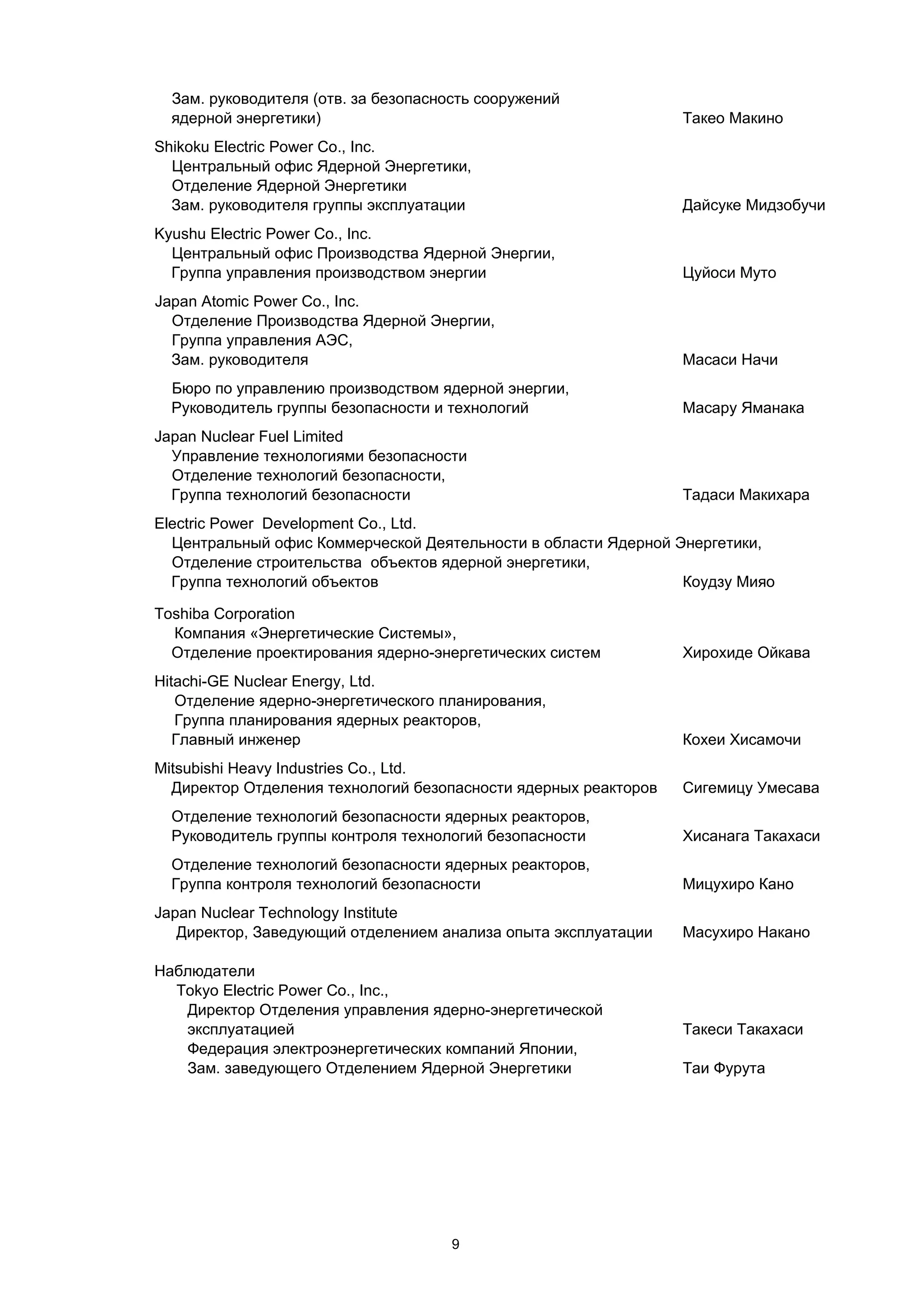Зам. руководителя (отв. за безопасность сооружений
  ядерной энергетики)                                            Такео Макино
Shikoku Electric Power Co., Inc.
  Центральный офис Ядерной Энергетики,
  Отделение Ядерной Энергетики
  Зам. руководителя группы эксплуатации                          Дайсуке Мидзобучи
Kyushu Electric Power Co., Inc.
  Центральный офис Производства Ядерной Энергии,
  Группа управления производством энергии                        Цуйоси Муто
Japan Atomic Power Co., Inc.
  Отделение Производства Ядерной Энергии,
  Группа управления АЭС,
  Зам. руководителя                                              Масаси Начи
  Бюро по управлению производством ядерной энергии,
  Руководитель группы безопасности и технологий                  Масару Яманака
Japan Nuclear Fuel Limited
  Управление технологиями безопасности
  Отделение технологий безопасности,
  Группа технологий безопасности                                 Тадаси Макихара
Electric Power Development Co., Ltd.
  Центральный офис Коммерческой Деятельности в области Ядерной Энергетики,
  Отделение строительства объектов ядерной энергетики,
  Группа технологий объектов                                    Коудзу Мияо

Toshiba Corporation
  Компания «Энергетические Системы»,
  Отделение проектирования ядерно-энергетических систем          Хирохиде Ойкава
Hitachi-GE Nuclear Energy, Ltd.
   Отделение ядерно-энергетического планирования,
   Группа планирования ядерных реакторов,
   Главный инженер                                               Кохеи Хисамочи
Mitsubishi Heavy Industries Co., Ltd.
  Директор Отделения технологий безопасности ядерных реакторов   Сигемицу Умесава
  Отделение технологий безопасности ядерных реакторов,
  Руководитель группы контроля технологий безопасности           Хисанага Такахаси
  Отделение технологий безопасности ядерных реакторов,
  Группа контроля технологий безопасности                        Мицухиро Кано
Japan Nuclear Technology Institute
   Директор, Заведующий отделением анализа опыта эксплуатации    Масухиро Накано

Наблюдатели
  Tokyo Electric Power Co., Inc.,
   Директор Отделения управления ядерно-энергетической
   эксплуатацией                                                 Такеси Такахаси
   Федерация электроэнергетических компаний Японии,
   Зам. заведующего Отделением Ядерной Энергетики                Таи Фурута




                                      9
 
