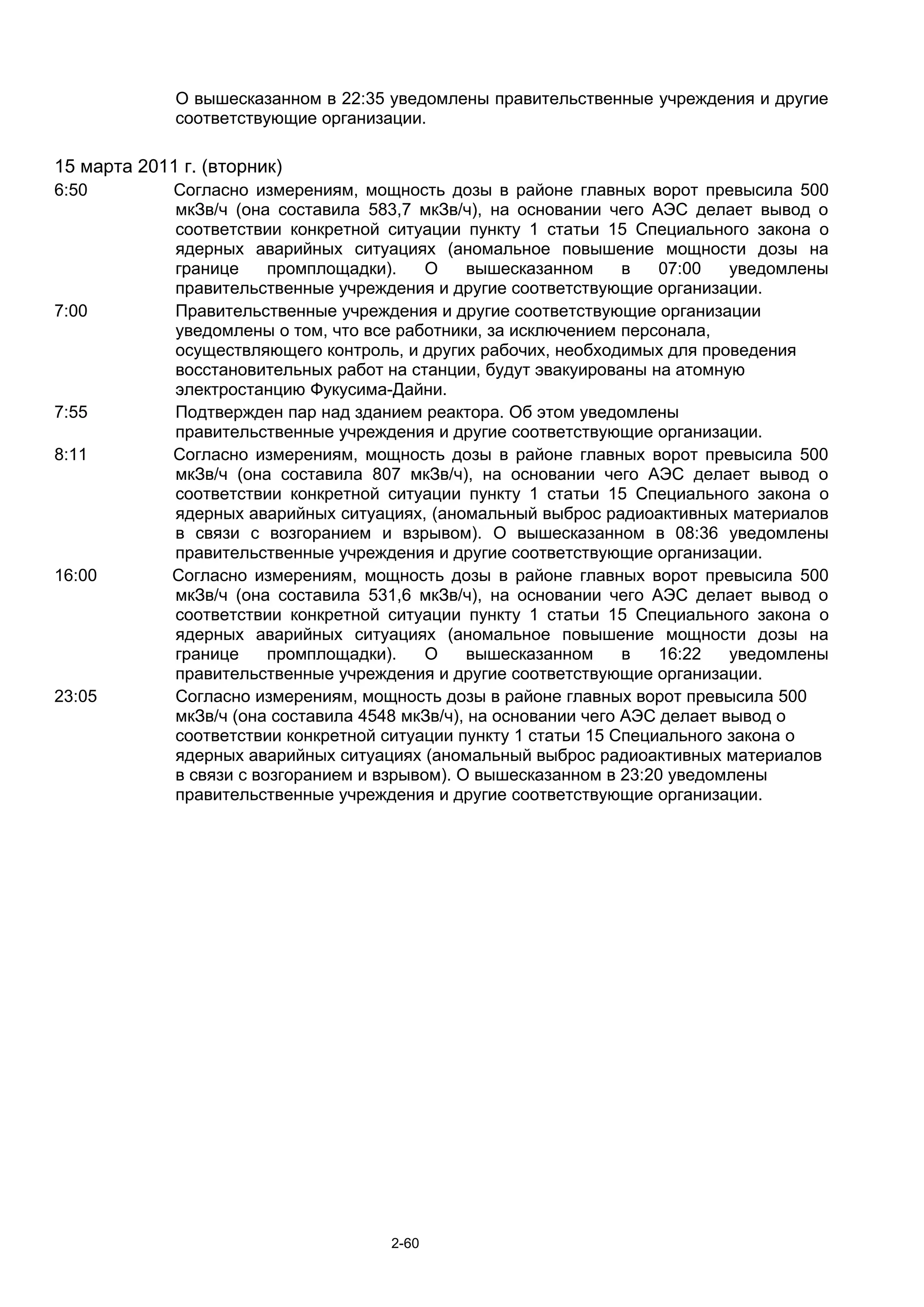 О вышесказанном в 22:35 уведомлены правительственные учреждения и другие
             соответствующие организации.

15 марта 2011 г. (вторник)
6:50         Согласно измерениям, мощность дозы в районе главных ворот превысила 500
             мкЗв/ч (она составила 583,7 мкЗв/ч), на основании чего АЭС делает вывод о
             соответствии конкретной ситуации пункту 1 статьи 15 Специального закона о
             ядерных аварийных ситуациях (аномальное повышение мощности дозы на
             границе     промплощадки).    О    вышесказанном      в   07:00   уведомлены
             правительственные учреждения и другие соответствующие организации.
7:00         Правительственные учреждения и другие соответствующие организации
             уведомлены о том, что все работники, за исключением персонала,
             осуществляющего контроль, и других рабочих, необходимых для проведения
             восстановительных работ на станции, будут эвакуированы на атомную
             электростанцию Фукусима-Дайни.
7:55         Подтвержден пар над зданием реактора. Об этом уведомлены
             правительственные учреждения и другие соответствующие организации.
8:11         Согласно измерениям, мощность дозы в районе главных ворот превысила 500
             мкЗв/ч (она составила 807 мкЗв/ч), на основании чего АЭС делает вывод о
             соответствии конкретной ситуации пункту 1 статьи 15 Специального закона о
             ядерных аварийных ситуациях, (аномальный выброс радиоактивных материалов
             в связи с возгоранием и взрывом). О вышесказанном в 08:36 уведомлены
             правительственные учреждения и другие соответствующие организации.
16:00        Согласно измерениям, мощность дозы в районе главных ворот превысила 500
             мкЗв/ч (она составила 531,6 мкЗв/ч), на основании чего АЭС делает вывод о
             соответствии конкретной ситуации пункту 1 статьи 15 Специального закона о
             ядерных аварийных ситуациях (аномальное повышение мощности дозы на
             границе     промплощадки).    О    вышесказанном      в   16:22   уведомлены
             правительственные учреждения и другие соответствующие организации.
23:05        Согласно измерениям, мощность дозы в районе главных ворот превысила 500
             мкЗв/ч (она составила 4548 мкЗв/ч), на основании чего АЭС делает вывод о
             соответствии конкретной ситуации пункту 1 статьи 15 Специального закона о
             ядерных аварийных ситуациях (аномальный выброс радиоактивных материалов
             в связи с возгоранием и взрывом). О вышесказанном в 23:20 уведомлены
             правительственные учреждения и другие соответствующие организации.




                                      2-60
 