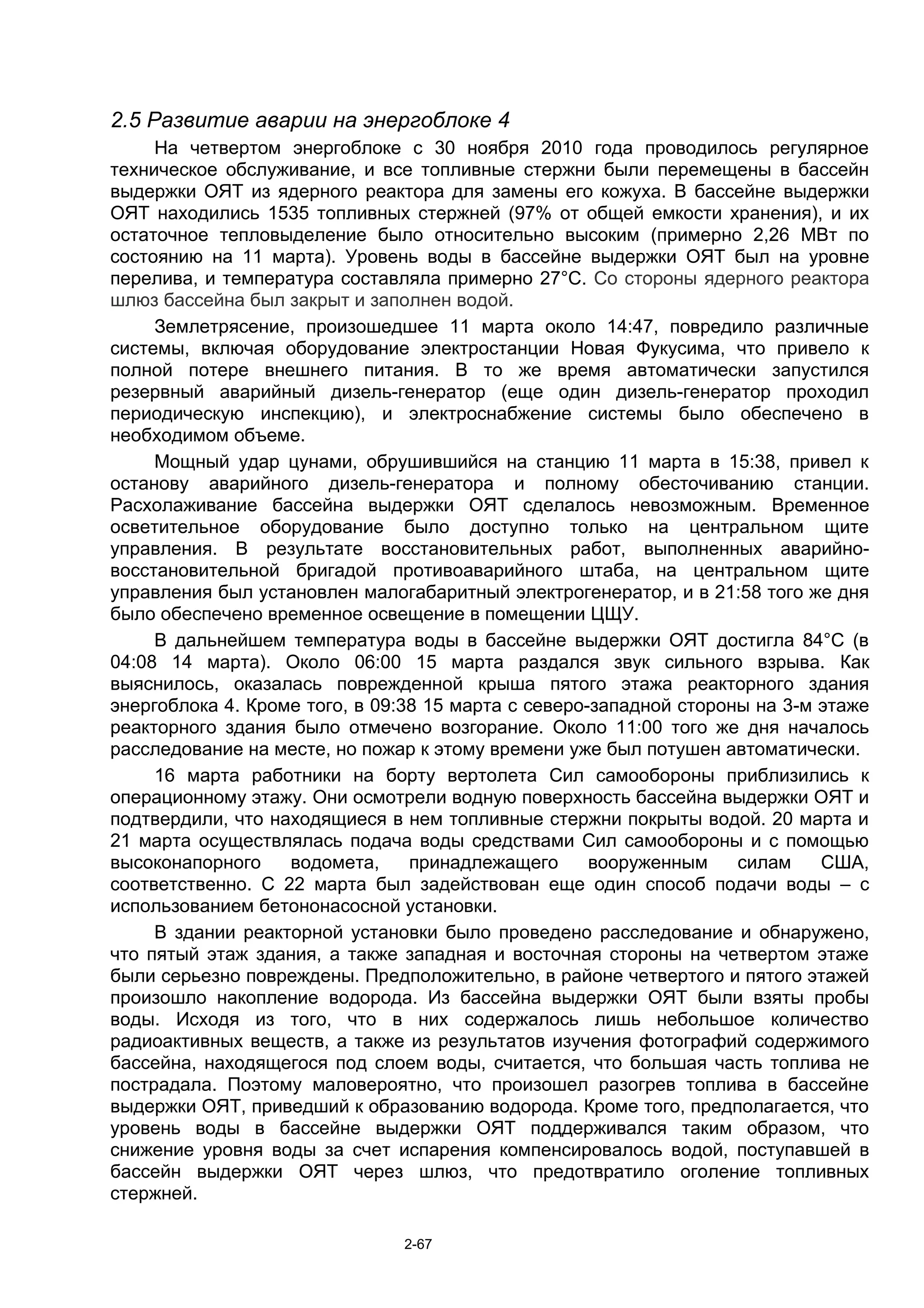 2.5 Развитие аварии на энергоблоке 4
     На четвертом энергоблоке с 30 ноября 2010 года проводилось регулярное
техническое обслуживание, и все топливные стержни были перемещены в бассейн
выдержки ОЯТ из ядерного реактора для замены его кожуха. В бассейне выдержки
ОЯТ находились 1535 топливных стержней (97% от общей емкости хранения), и их
остаточное тепловыделение было относительно высоким (примерно 2,26 МВт по
состоянию на 11 марта). Уровень воды в бассейне выдержки ОЯТ был на уровне
перелива, и температура составляла примерно 27°C. Со стороны ядерного реактора
шлюз бассейна был закрыт и заполнен водой.
     Землетрясение, произошедшее 11 марта около 14:47, повредило различные
системы, включая оборудование электростанции Новая Фукусима, что привело к
полной потере внешнего питания. В то же время автоматически запустился
резервный аварийный дизель-генератор (еще один дизель-генератор проходил
периодическую инспекцию), и электроснабжение системы было обеспечено в
необходимом объеме.
     Мощный удар цунами, обрушившийся на станцию 11 марта в 15:38, привел к
останову аварийного дизель-генератора и полному обесточиванию станции.
Расхолаживание бассейна выдержки ОЯТ сделалось невозможным. Временное
осветительное оборудование было доступно только на центральном щите
управления. В результате восстановительных работ, выполненных аварийно-
восстановительной бригадой противоаварийного штаба, на центральном щите
управления был установлен малогабаритный электрогенератор, и в 21:58 того же дня
было обеспечено временное освещение в помещении ЦЩУ.
     В дальнейшем температура воды в бассейне выдержки ОЯТ достигла 84°С (в
04:08 14 марта). Около 06:00 15 марта раздался звук сильного взрыва. Как
выяснилось, оказалась поврежденной крыша пятого этажа реакторного здания
энергоблока 4. Кроме того, в 09:38 15 марта с северо-западной стороны на 3-м этаже
реакторного здания было отмечено возгорание. Около 11:00 того же дня началось
расследование на месте, но пожар к этому времени уже был потушен автоматически.
     16 марта работники на борту вертолета Сил самообороны приблизились к
операционному этажу. Они осмотрели водную поверхность бассейна выдержки ОЯТ и
подтвердили, что находящиеся в нем топливные стержни покрыты водой. 20 марта и
21 марта осуществлялась подача воды средствами Сил самообороны и с помощью
высоконапорного    водомета,     принадлежащего      вооруженным    силам    США,
соответственно. С 22 марта был задействован еще один способ подачи воды – с
использованием бетононасосной установки.
     В здании реакторной установки было проведено расследование и обнаружено,
что пятый этаж здания, а также западная и восточная стороны на четвертом этаже
были серьезно повреждены. Предположительно, в районе четвертого и пятого этажей
произошло накопление водорода. Из бассейна выдержки ОЯТ были взяты пробы
воды. Исходя из того, что в них содержалось лишь небольшое количество
радиоактивных веществ, а также из результатов изучения фотографий содержимого
бассейна, находящегося под слоем воды, считается, что большая часть топлива не
пострадала. Поэтому маловероятно, что произошел разогрев топлива в бассейне
выдержки ОЯТ, приведший к образованию водорода. Кроме того, предполагается, что
уровень воды в бассейне выдержки ОЯТ поддерживался таким образом, что
снижение уровня воды за счет испарения компенсировалось водой, поступавшей в
бассейн выдержки ОЯТ через шлюз, что предотвратило оголение топливных
стержней.

                               2-67
 