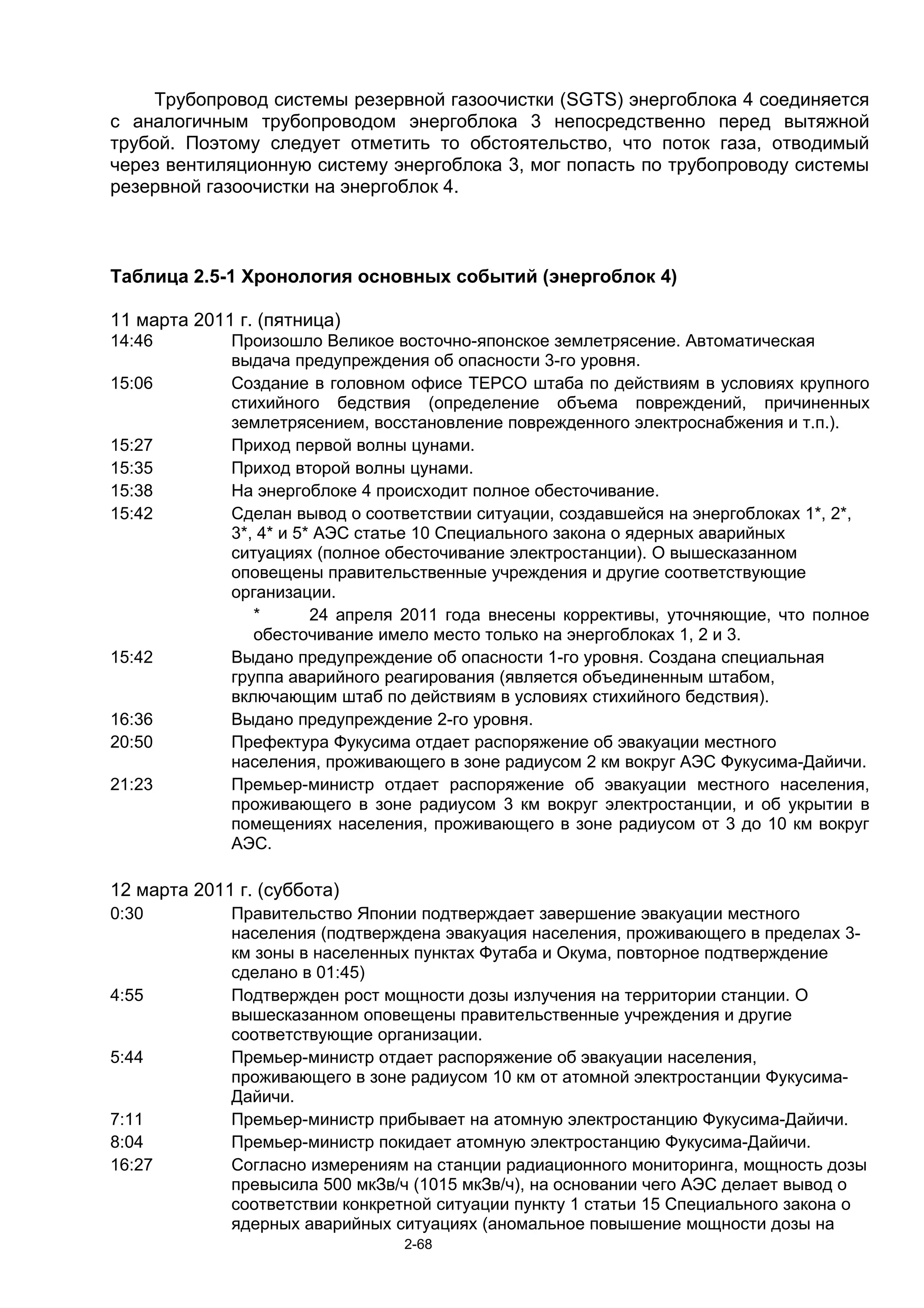 Трубопровод системы резервной газоочистки (SGTS) энергоблока 4 соединяется
с аналогичным трубопроводом энергоблока 3 непосредственно перед вытяжной
трубой. Поэтому следует отметить то обстоятельство, что поток газа, отводимый
через вентиляционную систему энергоблока 3, мог попасть по трубопроводу системы
резервной газоочистки на энергоблок 4.



Таблица 2.5-1 Хронология основных событий (энергоблок 4)

11 марта 2011 г. (пятница)
14:46        Произошло Великое восточно-японское землетрясение. Автоматическая
             выдача предупреждения об опасности 3-го уровня.
15:06        Создание в головном офисе TEPCO штаба по действиям в условиях крупного
             стихийного бедствия (определение объема повреждений, причиненных
             землетрясением, восстановление поврежденного электроснабжения и т.п.).
15:27        Приход первой волны цунами.
15:35        Приход второй волны цунами.
15:38        На энергоблоке 4 происходит полное обесточивание.
15:42        Сделан вывод о соответствии ситуации, создавшейся на энергоблоках 1*, 2*,
             3*, 4* и 5* АЭС статье 10 Специального закона о ядерных аварийных
             ситуациях (полное обесточивание электростанции). О вышесказанном
             оповещены правительственные учреждения и другие соответствующие
             организации.
                *       24 апреля 2011 года внесены коррективы, уточняющие, что полное
                обесточивание имело место только на энергоблоках 1, 2 и 3.
15:42        Выдано предупреждение об опасности 1-го уровня. Создана специальная
             группа аварийного реагирования (является объединенным штабом,
             включающим штаб по действиям в условиях стихийного бедствия).
16:36        Выдано предупреждение 2-го уровня.
20:50        Префектура Фукусима отдает распоряжение об эвакуации местного
             населения, проживающего в зоне радиусом 2 км вокруг АЭС Фукусима-Дайичи.
21:23        Премьер-министр отдает распоряжение об эвакуации местного населения,
             проживающего в зоне радиусом 3 км вокруг электростанции, и об укрытии в
             помещениях населения, проживающего в зоне радиусом от 3 до 10 км вокруг
             АЭС.

12 марта 2011 г. (суббота)
0:30         Правительство Японии подтверждает завершение эвакуации местного
             населения (подтверждена эвакуация населения, проживающего в пределах 3-
             км зоны в населенных пунктах Футаба и Окума, повторное подтверждение
             сделано в 01:45)
4:55         Подтвержден рост мощности дозы излучения на территории станции. О
             вышесказанном оповещены правительственные учреждения и другие
             соответствующие организации.
5:44         Премьер-министр отдает распоряжение об эвакуации населения,
             проживающего в зоне радиусом 10 км от атомной электростанции Фукусима-
             Дайичи.
7:11         Премьер-министр прибывает на атомную электростанцию Фукусима-Дайичи.
8:04         Премьер-министр покидает атомную электростанцию Фукусима-Дайичи.
16:27        Согласно измерениям на станции радиационного мониторинга, мощность дозы
             превысила 500 мкЗв/ч (1015 мкЗв/ч), на основании чего АЭС делает вывод о
             соответствии конкретной ситуации пункту 1 статьи 15 Специального закона о
             ядерных аварийных ситуациях (аномальное повышение мощности дозы на
                                2-68
 