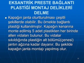 EKSANTRİK PRESTE BAĞLANTI
PLASTİĞİ MONTAJ DELİKLERİ
DELME


Kapağın janta oturtturulması çeĢitli
Ģekillerde olabilir. Bu örnekte bağlantı
plastiği kullanılmıĢtır. Kapağın kenarına
monte edilmiĢ 5 adet plastikten her birinde
allen vidaları bulunur. Bu vidalar
sıkıldığında plastiğin alt bölümü(çenesi)
jantın ağzına kadar dayanır. Bu Ģekilde
kapağın janta montajı yapılmıĢ olur.
22

 