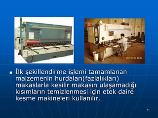 

Ġlk şekillendirme işlemi tamamlanan
malzemenin hurdaları(fazlalıkları)
makaslarla kesilir makasın ulaşamadığı
kısımların temizlenmesi için etek daire
kesme makineleri kullanılır.
6

 