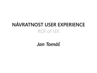 NÁVRATNOST USER EXPERIENCE
ROI of UX
Jan Tomáš
 
