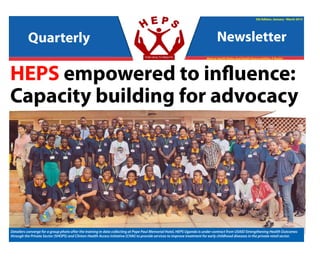 Quarterly Newsletter
January 2015 - March 2015
5th Edition, January - March 2015
Making Health Rights And Health Responsibilities A Reality
HEPS empowered to influence:
Capacity building for advocacy
Quarterly Newsletter
Detailers converge for a group photo after the training in data collecting at Pope Paul Memorial Hotel, HEPS Uganda is under contract from USAID Strengthening Health Outcomes
through the Private Sector (SHOPS) and Clinton Health Access Initiative (CHAI) to provide services to improve treatment for early childhood diseases in the private retail sector.
 