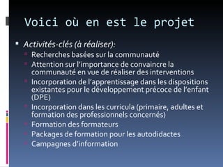 Voici où en est le projet
 Activités-clés (à réaliser):
   Recherches basées sur la communauté
   Attention sur l’importance de convaincre la
      communauté en vue de réaliser des interventions
     Incorporation de l’apprentissage dans les dispositions
      existantes pour le développement précoce de l’enfant
      (DPE)
     Incorporation dans les curricula (primaire, adultes et
      formation des professionnels concernés)
     Formation des formateurs
     Packages de formation pour les autodidactes
     Campagnes d’information
 