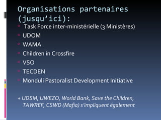 Organisations partenaires
(jusqu’ici):
 Task Force inter-ministérielle (3 Ministères)
 UDOM
 WAMA
 Children in Crossfire
 VSO
 TECDEN
 Monduli Pastoralist Development Initiative


+ UDSM, UWEZO, World Bank, Save the Children,
  TAWREF, CSWD (Mafia) s’impliquent également
 