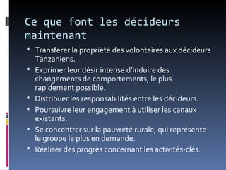 Ce que font les décideurs
maintenant
 Transférer la propriété des volontaires aux décideurs
    Tanzaniens.
   Exprimer leur désir intense d’induire des
    changements de comportements, le plus
    rapidement possible.
   Distribuer les responsabilités entre les décideurs.
   Poursuivre leur engagement à utiliser les canaux
    existants.
   Se concentrer sur la pauvreté rurale, qui représente
    le groupe le plus en demande.
   Réaliser des progrès concernant les activités-clés.
 