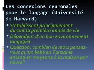 Les connexions neuronales
pour le langage (Université
de Harvard)
 S’établissent principalement
  durant la première année de vie
 Dépendent d’un bon environnement
  langagier
 Question: combien de mots pensez-
  vous qu’un bébé en Tanzanie
  entend en moyenne à la maison par
  heure?
 