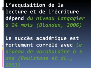 L’acquisition de la
lecture et de l’écriture
dépend du niveau langagier
à 24 mois (Blanden, 2006)

Le succès académique est
fortement corrélé avec le
niveau de vocabulaire à 5
ans (Roulstone et al.,
2011)
 