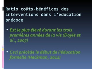 Ratio coûts-bénéfices des
interventions dans l’éducation
précoce

 Est le plus élevé durant les trois
 premières années de la vie (Doyle et
 al., 2007)

 Ceci précède le début de l’éducation
 formelle (Heckman, 2011)
 