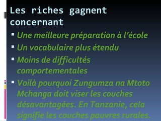 Les riches gagnent
concernant
 Une meilleure préparation à l’école
 Un vocabulaire plus étendu
 Moins de difficultés
  comportementales
 Voilà pourquoi Zungumza na Mtoto
  Mchanga doit viser les couches
  désavantagées. En Tanzanie, cela
  signifie les couches pauvres rurales.
 