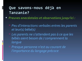 Que savons-nous déjà en
  Tanzanie?
 Preuves anecdotales et observations jusqu’ici :

   Peu d’interactions verbales entres les parents
    et leur(s) bébé(s)
   Les parents ne s’attendent pas à ce que les
    bébés aient besoin de / comprennent la
    langue
   Presque personne n’est au courant de
    l’importance du langage précoce
 