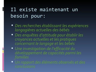 Il existe maintenant un
besoin pour:
 Des recherches établissant les expériences
  langagières actuelles des bébés
 Des enquêtes d’attitude pour établir les
  croyances actuelles et les pratiques
  concernant le langage et les bébés
 Une investigation de l’efficacité du
  développement de capacités parmi les
  familles
 Un rapport des éléments observés et des
  conclusions
 