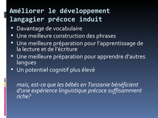 Améliorer le développement
langagier précoce induit
 Davantage de vocabulaire
 Une meilleure construction des phrases
 Une meilleure préparation pour l’apprentissage de
  la lecture et de l’écriture
 Une meilleure préparation pour apprendre d’autres
  langues
 Un potentiel cognitif plus élevé

  mais, est-ce que les bébés en Tanzanie bénéficient
  d’une expérience linguistique précoce suffisamment
  riche?
 
