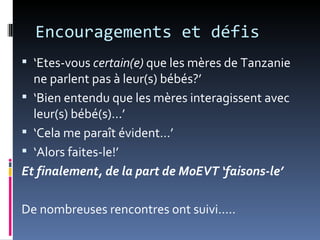 Encouragements et défis
 ‘Etes-vous certain(e) que les mères de Tanzanie
  ne parlent pas à leur(s) bébés?’
 ‘Bien entendu que les mères interagissent avec
  leur(s) bébé(s)...’
 ‘Cela me paraît évident…’
 ‘Alors faites-le!’
Et finalement, de la part de MoEVT ‘faisons-le’

De nombreuses rencontres ont suivi.....
 