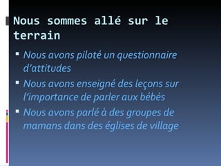 Nous sommes allé sur le
terrain
 Nous avons piloté un questionnaire
  d’attitudes
 Nous avons enseigné des leçons sur
  l’importance de parler aux bébés
 Nous avons parlé à des groupes de
  mamans dans des églises de village
 