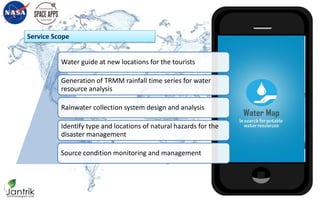 Service Scope
Water Map
in search for potable water resources
Water guide at new locations for the tourists
Generation of TRMM rainfall time series for water
resource analysis
Rainwater collection system design and analysis
Identify type and locations of natural hazards for the
disaster management
Source condition monitoring and management
 
