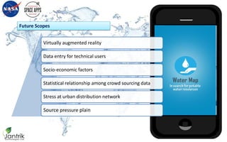 Future Scopes
Water Map
in search for potable water resources
Virtually augmented reality
Data entry for technical users
Socio-economic factors
Statistical relationship among crowd sourcing data
Stress at urban distribution network
Source pressure plain
 