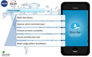 Future Scopes
Water Map
in search for potable water resources
Water data library
Dynamic admin controlled input
Forecast rainwater availability
Source criticality heat map
Water usage pattern breakdown
 