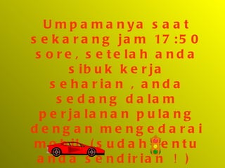 Umpamanya saat sekarang jam 17:50 sore, setelah anda sibuk kerja seharian , anda sedang dalam perjalanan pulang dengan mengedarai mobil,.(sudah tentu anda sendirian ！ )  