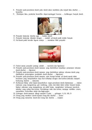 8. Penyakit pada peredaran darah yaitu darah sukar membeku jika terjadi luka disebut ….
hemofilia
9. Meskipun luka, penderita hemofilia dapat meninggal karena …. kehilangan banyak darah
10. Penyakit leukemia disebut juga …. kanker darah
11. Penyakit leukemia ditandai dengan …. jumlah sel darah putih terlalu banyak
12. Sel darah putih bersifat fagosit artinya …. memakan bibit penyakit
13. Faktor utama penyakit jantung adalah …. merokok dan hipertensi
14. Penyakit pada peredaran darah manusia yang disebabkan terjadinya penurunan tekanan
darah disebut …. hipotensi
15. Penyakit pada peredaran darah manusia yang disebabkan naiknya tekanan darah yang
diakibatkan penyempitan pembuluh darah disebut …. hipertensi
16. Penyakit pada peredaran darah manusia yaitu berupa bentuk sel darah merah tidak
beraturan yang menyebabkan daya ikat terhadap oksigen dan karbon dioksida menjadi
berkurang disebut …. talasemia
17. Kebiasaan hidup sehat dapat menyehatkan organ peredaran darah diantaranya …. makan
makanan yang mengandung gizi seimbang, sehat, dan tidak tidak terlalu banyak lemak,
hindari makanan yang mengandung zat aditif kimia, menghindari kebiasaan merokok,
istirahat yang cukup dan teratur, berolahraga rutin dan teratur, menjaga stabilitas emosi,
memelihara kebersihan tubuh dan lingkungan
18. Golongan darah manusia dibagi menjadi 4 yaitu …. golongan A, B, AB, O
19. Orang yang memberi darah kepada orang lain disebut …. donor
20. Orang yang menerima darah dari orang lain disebut …. resipien
 