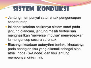 SISTEM KONDUKSI
 Jantung mempunyai satu rentak penguncupan
secara tetap.
 Ini dapat katakan sekiranya sistem saraf pada
jantung diancam, jantung masih berterusan
menghasilkan “nerverse impulse” menyebabkan
ia menguncup secara serentak.
 Biasanya keadaan autorythm berlaku khususnya
pada bahagian tisu yang dikenali sebagai sino
atrial node (S-A node) dan tisu jantung
mempunyai ciri-ciri ini.
 