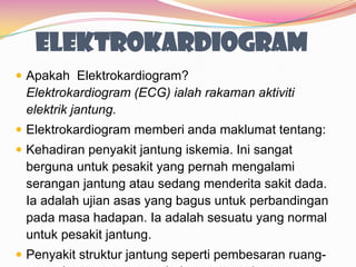 Elektrokardiogram
 Apakah Elektrokardiogram?
Elektrokardiogram (ECG) ialah rakaman aktiviti
elektrik jantung.
 Elektrokardiogram memberi anda maklumat tentang:
 Kehadiran penyakit jantung iskemia. Ini sangat
berguna untuk pesakit yang pernah mengalami
serangan jantung atau sedang menderita sakit dada.
Ia adalah ujian asas yang bagus untuk perbandingan
pada masa hadapan. Ia adalah sesuatu yang normal
untuk pesakit jantung.
 Penyakit struktur jantung seperti pembesaran ruang-
 
