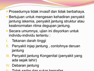  Prosedurnya tidak invasif dan tidak berbahaya.
 Bertujuan untuk mengesan kehadiran penyakit
jantung iskemia, penyakit jantung struktur atau
keabnormalan ritma degupan jantung.
 Secara umumnya, ujian ini disyorkan untuk
individu-individu tertentu :
I. Tekanan darah tinggi
II. Penyakit injap jantung , contohnya deruan
jantung
III. Penyakit jantung Kongenital (penyakit yang
ada sejak lahir)
IV. Debaran jantung
 