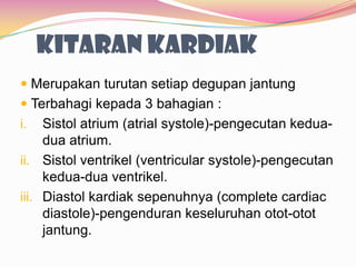 KITARAN KARDIAK
 Merupakan turutan setiap degupan jantung
 Terbahagi kepada 3 bahagian :
i. Sistol atrium (atrial systole)-pengecutan kedua-
dua atrium.
ii. Sistol ventrikel (ventricular systole)-pengecutan
kedua-dua ventrikel.
iii. Diastol kardiak sepenuhnya (complete cardiac
diastole)-pengenduran keseluruhan otot-otot
jantung.
 