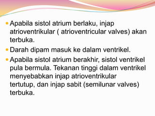  Apabila sistol atrium berlaku, injap
atrioventrikular ( atrioventricular valves) akan
terbuka.
 Darah dipam masuk ke dalam ventrikel.
 Apabila sistol atrium berakhir, sistol ventrikel
pula bermula. Tekanan tinggi dalam ventrikel
menyebabkan injap atrioventrikular
tertutup, dan injap sabit (semilunar valves)
terbuka.
 