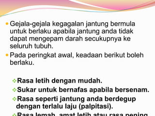  Gejala-gejala kegagalan jantung bermula
untuk berlaku apabila jantung anda tidak
dapat mengepam darah secukupnya ke
seluruh tubuh.
 Pada peringkat awal, keadaan berikut boleh
berlaku.
Rasa letih dengan mudah.
Sukar untuk bernafas apabila bersenam.
Rasa seperti jantung anda berdegup
dengan terlalu laju (palpitasi).
 